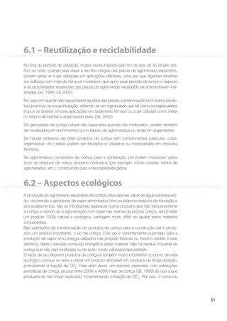 51
6.1 – Reutilização e reciclabilidade
No ﬁnal do período de utilização, muitas vezes imposto pelo ﬁm da vida útil do próprio edi-
fício ou obra, quando seja viável a recolha integral das placas de aglomerado expandido,
podem estas vir a ser utilizadas em aplicações idênticas, uma vez que algumas recolhas
em edifícios com mais de 50 anos mostraram que após esse período de tempo o aspecto
e as propriedades essenciais das placas de aglomerado expandido se apresentavam inal-
teradas (Gil, 1996; Gil 2002).
No caso em que tal não seja possível (quebra das placas, contaminação com outros produ-
tos) promove-se a sua trituração, obtendo-se um regranulado que tal como os regranulados
limpos se destina a novas aplicações em isolamento térmico ou a ser utilizado como inerte
no fabrico de betões e argamassas leves (Gil, 2002).
Os granulados de cortiça natural não expandida quando não misturados, podem também
ser reutilizados em enchimentos ou no fabrico de aglomerados ou ainda em argamassas.
Se houver processo de obter produtos de cortiça sem contaminantes (películas, colas,
argamassas, etc.) estes podem ser triturados e utilizados ou incorporados em produtos
técnicos.
Os aglomerados compostos de cortiça para a construção civil podem incorporar vários
tipos de resíduos de outros produtos corticeiros (por exemplo, rolhas usadas, restos de
aglomerados, etc.), contribuindo para a reciclabilidade global.
6.2 – Aspectos ecológicos
A produção do aglomerado expandido de cortiça utiliza apenas vapor de água sobreaqueci-
do, recorrendo a geradores de vapor alimentados com os próprios resíduos da trituração e
dos acabamentos, não se introduzindo quaisquer outros produtos que não exclusivamente
a cortiça, e dando-se a aglomeração com base nas resinas da própria cortiça, sendo este
um produto 100% natural e ecológico, vantagem muito difícil de igualar pelos materiais
concorrentes.
Nas operações de transformação de produtos de cortiça para a construção civil é produ-
zido um resíduo importante, o pó de cortiça. Este pó é correntemente queimado para a
produção de vapor e/ou energia utilizados nas próprias fábricas ou mesmo cedida à rede
eléctrica, dado o elevado conteúdo energético deste material. Não há resíduo industrial de
cortiça que não seja reutilizado ou de outro modo valorizado/aproveitado.
O facto de se utilizarem produtos de cortiça é também muito importante do ponto de vista
ecológico, porque se esta a utilizar um produto renovável em produtos de longa duração,
promovendo a ﬁxação de CO2
. Para além disso, um sobreiro explorado com extracções
periódicas de cortiça, produz entre 250% e 400% mais de cortiça (Gil, 1998) do que a que
produziria se não fosse explorado, incrementando a ﬁxação de CO2
. Por isso, o consumo
 
