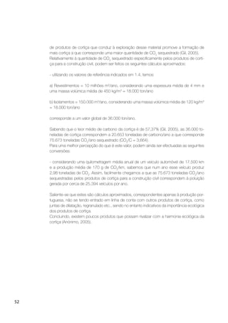 52
de produtos de cortiça que conduz à exploração desse material promove a formação de
mais cortiça a que corresponde uma maior quantidade de CO2
sequestrado (Gil, 2005).
Relativamente à quantidade de CO2
sequestrado especiﬁcamente pelos produtos de corti-
ça para a construção civil, podem ser feitos os seguintes cálculos aproximados:
- utilizando os valores de referência indicados em 1.4, temos:
a) Revestimentos = 10 milhões m2
/ano, considerando uma espessura média de 4 mm e
uma massa volúmica média de 450 kg/m3
= 18.000 ton/ano
b) Isolamentos = 150.000 m3
/ano, considerando uma massa volúmica média de 120 kg/m3
= 18.000 ton/ano
corresponde a um valor global de 36.000 ton/ano.
Sabendo que o teor médio de carbono da cortiça é de 57,37% (Gil, 2005), as 36.000 to-
neladas de cortiça correspondem a 20.653 toneladas de carbono/ano a que corresponde
75.673 toneladas CO2
/ano sequestrado (CO2
/C = 3,664).
Para uma melhor percepção do que é este valor, podem ainda ser efectuadas as seguintes
conversões:
- considerando uma quilometragem média anual de um veículo automóvel de 17.500 km
e a produção média de 170 g de CO2
/km, sabemos que num ano esse veículo produz
2,98 toneladas de CO2
. Assim, facilmente chegamos a que as 75.673 toneladas CO2
/ano
sequestradas pelos produtos de cortiça para a construção civil correspondem à poluição
gerada por cerca de 25.394 veículos por ano.
Saliente-se que estes são cálculos aproximados, correspondentes apenas à produção por-
tuguesa, não se tendo entrado em linha de conta com outros produtos de cortiça, como
juntas de dilatação, regranulado etc., sendo no entanto indicativos da importância ecológica
dos produtos de cortiça.
Concluindo, existem poucos produtos que possam rivalizar com a harmonia ecológica da
cortiça (Anónimo, 2005).
 