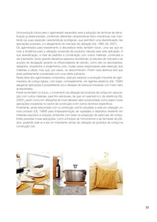 55
Uma evolução futura para o aglomerado expandido será a adopção de técnicas de densi-
ﬁcação já desenvolvidas, conferindo diferentes características físico-mecânicas mas man-
tendo as suas especiais características ecológicas, que permitem uma diversiﬁcação nas
aplicações possíveis, e o alargamento do mercado de utilização (Gil, 1990; Gil, 2001).
Os aglomerados para revestimento e decorativos terão também futuro, uma vez que se
nota a tendência para a utilização acrescida de produtos naturais para esta aplicação. A
sua diversiﬁcação, a nível de padrões e combinação com outros materiais, continuará a
ser importante, tendo grande relevância aspectos envolvendo os estudos de mercado e as
acções de divulgação perante os inﬂuenciadores de opinião, como são os decoradores,
designers, arquitectos e engenheiros civis, muitas vezes responsáveis pela selecção dos
materiais a utilizar, mas que, por vezes, os desconhecem. Porém esta abertura terá que
estar perfeitamente coordenada com uma oferta suﬁciente.
Nesta área dos aglomerados compostos, está por explorar a produção industrial de aglo-
merados de cortiça rígidos, com base, nomeadamente, em ligantes plásticos (Gil, 1998a
)
alargando aplicações e possibilitando-se a utilização de resíduos industriais com maior valor
acrescentado.
Prevê-se também no futuro, o incremento da utilização de produtos de cortiça em associa-
ção com outros materiais, para ﬁns estruturais, de que um exemplo é o da referência (Gil,
2005b
), assim como em utilizações de muito elevado valor acrescentado como sejam novas
aplicações inovadoras no sector da construção e em outros domínios especíﬁcos.
Finalmente, ainda relacionado com a construção civil foi estudado e está em utilização um
novo produto (Gil, 1999ª) para limpeza/remoção de sujidades e depósitos existente em
materiais expostos à poluição ambiental com base na projecção de partículas de cortiça.
Estão previstas novas aplicações, como a limpeza de monumentos e de fachadas de pré-
dios, podendo este vir a ser um importante campo de utilização de produtos de cortiça na
construção civil.
 