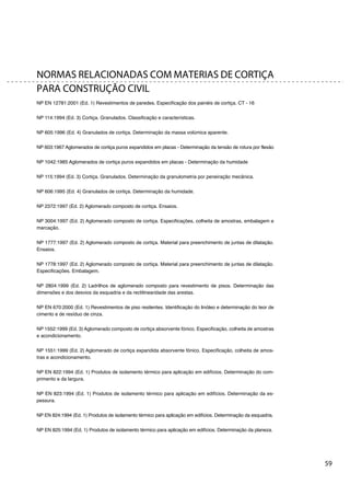 59
NORMAS RELACIONADAS COM MATERIAS DE CORTIÇA
PARA CONSTRUÇÃO CIVIL
NP EN 12781:2001 (Ed. 1) Revestimentos de paredes. Especificação dos painéis de cortiça. CT - 16
NP 114:1994 (Ed. 3) Cortiça. Granulados. Classificação e características.
NP 605:1996 (Ed. 4) Granulados de cortiça. Determinação da massa volúmica aparente.
NP 603:1967 Aglomerados de cortiça puros expandidos em placas - Determinação da tensão de rotura por flexão
NP 1042:1985 Aglomerados de cortiça puros expandidos em placas - Determinação da humidade
NP 115:1994 (Ed. 3) Cortiça. Granulados. Determinação da granulometria por peneiração mecânica.
NP 606:1995 (Ed. 4) Granulados de cortiça. Determinação da humidade.
NP 2372:1997 (Ed. 2) Aglomerado composto de cortiça. Ensaios.
NP 3004:1997 (Ed. 2) Aglomerado composto de cortiça. Especificações, colheita de amostras, embalagem e
marcação.
NP 1777:1997 (Ed. 2) Aglomerado composto de cortiça. Material para preenchimento de juntas de dilatação.
Ensaios.
NP 1778:1997 (Ed. 2) Aglomerado composto de cortiça. Material para preenchimento de juntas de dilatação.
Especificações. Embalagem.
NP 2804:1999 (Ed. 2) Ladrilhos de aglomerado composto para revestimento de pisos. Determinação das
dimensões e dos desvios da esquadria e da rectilinearidade das arestas.
NP EN 670:2000 (Ed. 1) Revestimentos de piso resilentes. Identificação do linóleo e determinação do teor de
cimento e de resíduo de cinza.
NP 1552:1999 (Ed. 3) Aglomerado composto de cortiça absorvente fónico. Especificação, colheita de amostras
e acondicionamento.
NP 1551:1999 (Ed. 2) Aglomerado de cortiça expandida absorvente fónico. Especificação, colheita de amos-
tras e acondicionamento.
NP EN 822:1994 (Ed. 1) Produtos de isolamento térmico para aplicação em edifícios. Determinação do com-
primento e da largura.
NP EN 823:1994 (Ed. 1) Produtos de isolamento térmico para aplicação em edifícios. Determinação da es-
pessura.
NP EN 824:1994 (Ed. 1) Produtos de isolamento térmico para aplicação em edifícios. Determinação da esquadria.
NP EN 825:1994 (Ed. 1) Produtos de isolamento térmico para aplicação em edifícios. Determinação da planeza.
 