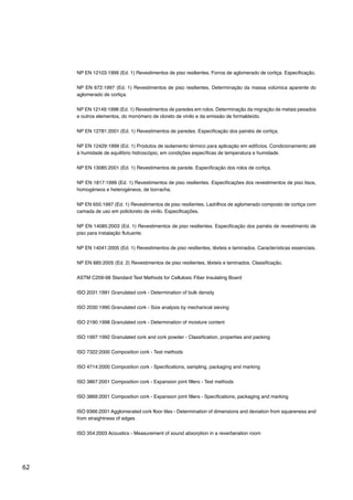 62
NP EN 12103:1999 (Ed. 1) Revestimentos de piso resilientes. Forros de aglomerado de cortiça. Especificação.
NP EN 672:1997 (Ed. 1) Revestimentos de piso resilientes. Determinação da massa volúmica aparente do
aglomerado de cortiça.
NP EN 12149:1998 (Ed. 1) Revestimentos de paredes em rolos. Determinação da migração de metais pesados
e outros elementos, do monómero de cloreto de vinilo e da emissão de formaldeído.
NP EN 12781:2001 (Ed. 1) Revestimentos de paredes. Especificação dos painéis de cortiça.
NP EN 12429:1999 (Ed. 1) Produtos de isolamento térmico para aplicação em edifícios. Condicionamento até
à humidade de equilíbrio hidroscópio, em condições específicas de temperatura e humidade.
NP EN 13085:2001 (Ed. 1) Revestimentos de parede. Especificação dos rolos de cortiça.
NP EN 1817:1999 (Ed. 1) Revestimentos de piso resilientes. Especificações dos revestimentos de piso lisos,
homogéneos e heterogéneos, de borracha.
NP EN 655:1997 (Ed. 1) Revestimentos de piso resilientes. Ladrilhos de aglomerado composto de cortiça com
camada de uso em policloreto de vinilo. Especificações.
NP EN 14085:2003 (Ed. 1) Revestimentos de piso resilientes. Especificação dos painéis de revestimento de
piso para instalação flutuante.
NP EN 14041:2005 (Ed. 1) Revestimentos de piso resilientes, têxteis e laminados. Características essenciais.
NP EN 685:2005 (Ed. 2) Revestimentos de piso resilientes, têxteis e laminados. Classificação.
ASTM C209-98 Standard Test Methods for Cellulosic Fiber Insulating Board
ISO 2031:1991 Granulated cork - Determination of bulk density
ISO 2030:1990 Granulated cork - Size analysis by mechanical sieving
ISO 2190:1998 Granulated cork - Determination of moisture content
ISO 1997:1992 Granulated cork and cork powder - Classification, properties and packing
ISO 7322:2000 Composition cork - Test methods
ISO 4714:2000 Composition cork - Specifications, sampling, packaging and marking
ISO 3867:2001 Composition cork - Expansion joint fillers - Test methods
ISO 3869:2001 Composition cork - Expansion joint fillers - Specifications, packaging and marking
ISO 9366:2001 Agglomerated cork floor tiles - Determination of dimensions and deviation from squareness and
from straightness of edges
ISO 354:2003 Acoustics - Measurement of sound absorption in a reverberation room
 