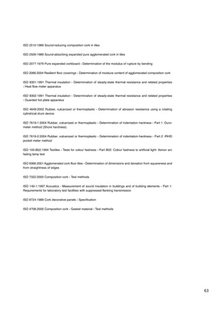 63
ISO 2510:1989 Sound-reducing composition cork in tiles
ISO 2509:1989 Sound-absorbing expanded pure agglomerated cork in tiles
ISO 2077:1979 Pure expanded corkboard - Determination of the modulus of rupture by bending
ISO 2066:2004 Resilient floor coverings - Determination of moisture content of agglomerated composition cork
ISO 8301:1991 Thermal insulation - Determination of steady-state thermal resistance and related properties
- Heat flow meter apparatus
ISO 8302:1991 Thermal insulation - Determination of steady-state thermal resistance and related properties
- Guarded hot plate apparatus
ISO 4649:2002 Rubber, vulcanized or thermoplastic - Determination of abrasion resistance using a rotating
cylindrical drum device
ISO 7619-1:2004 Rubber, vulcanized or thermoplastic - Determination of indentation hardness - Part 1: Duro-
meter method (Shore hardness)
ISO 7619-2:2004 Rubber, vulcanized or thermoplastic - Determination of indentation hardness - Part 2: IRHD
pocket meter method
ISO 105-B02:1994 Textiles - Tests for colour fastness - Part B02: Colour fastness to artificial light: Xenon arc
fading lamp test
ISO 9366:2001 Agglomerated cork floor tiles - Determination of dimensions and deviation from squareness and
from straightness of edges
ISO 7322:2000 Composition cork - Test methods
ISO 140-1:1997 Acoustics - Measurement of sound insulation in buildings and of building elements - Part 1:
Requirements for laboratory test facilities with suppressed flanking transmission
ISO 8724:1989 Cork decorative panels - Specification
ISO 4708:2000 Composition cork - Gasket material - Test methods
 
