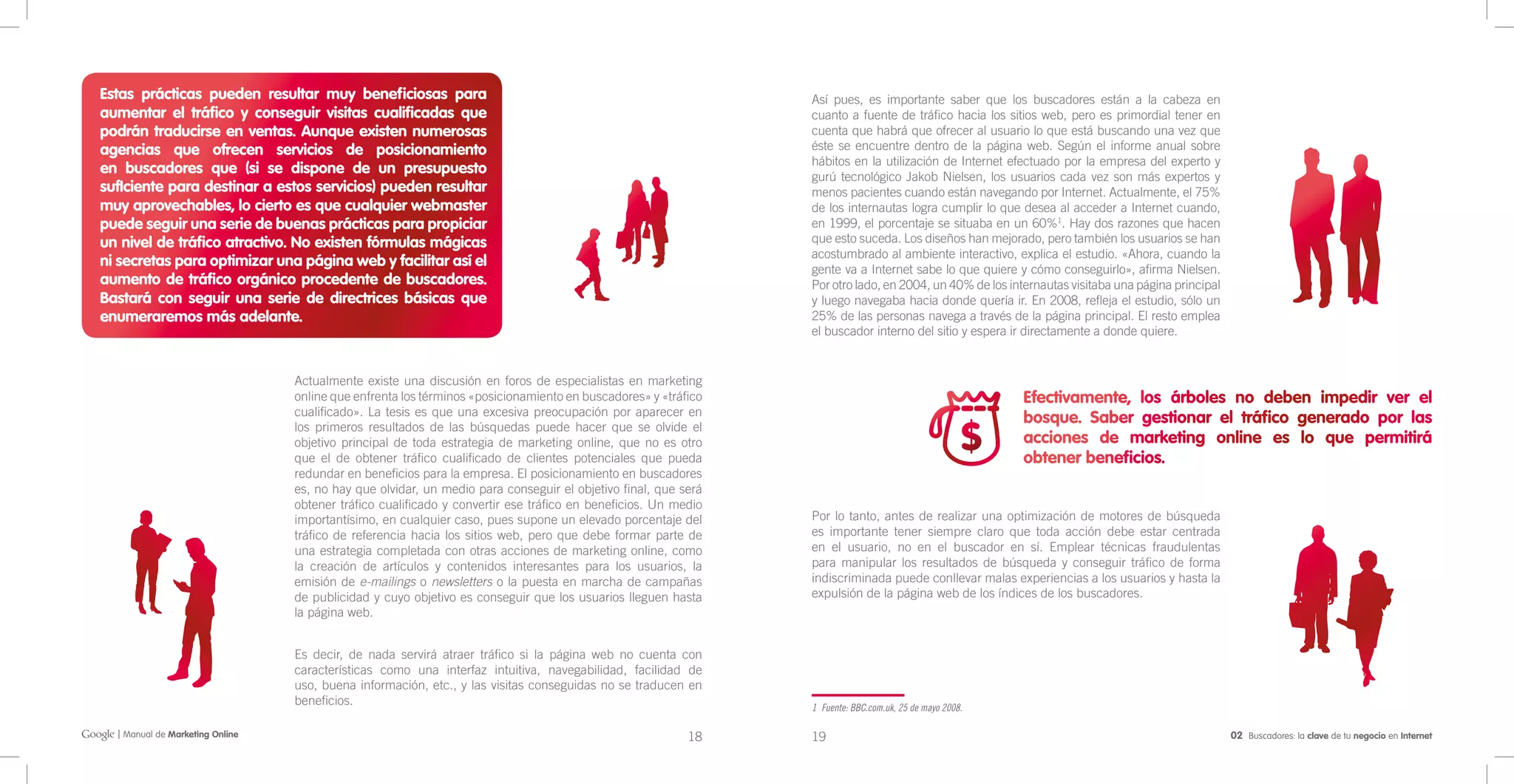 Estas prácticas pueden resultar muy beneficiosas para                                                          Así pues, es importante saber que los buscadores están a la cabeza en
aumentar el tráfico y conseguir visitas cualificadas que                                                       cuanto a fuente de tráfico hacia los sitios web, pero es primordial tener en
podrán traducirse en ventas. Aunque existen numerosas                                                          cuenta que habrá que ofrecer al usuario lo que está buscando una vez que
agencias que ofrecen servicios de posicionamiento                                                              éste se encuentre dentro de la página web. Según el informe anual sobre
                                                                                                               hábitos en la utilización de Internet efectuado por la empresa del experto y
en buscadores que (si se dispone de un presupuesto                                                             gurú tecnológico Jakob Nielsen, los usuarios cada vez son más expertos y
sufIciente para destinar a estos servicios) pueden resultar                                                    menos pacientes cuando están navegando por Internet. Actualmente, el 75%
muy aprovechables, lo cierto es que cualquier webmaster                                                        de los internautas logra cumplir lo que desea al acceder a Internet cuando,
puede seguir una serie de buenas prácticas para propiciar                                                      en 1999, el porcentaje se situaba en un 60%1. Hay dos razones que hacen
un nivel de tráfico atractivo. No existen fórmulas mágicas                                                     que esto suceda. Los diseños han mejorado, pero también los usuarios se han
                                                                                                               acostumbrado al ambiente interactivo, explica el estudio. «Ahora, cuando la
ni secretas para optimizar una página web y facilitar así el                                                   gente va a Internet sabe lo que quiere y cómo conseguirlo», afirma Nielsen.
aumento de tráfico orgánico procedente de buscadores.                                                          Por otro lado, en 2004, un 40% de los internautas visitaba una página principal
Bastará con seguir una serie de directrices básicas que                                                        y luego navegaba hacia donde quería ir. En 2008, refleja el estudio, sólo un
enumeraremos más adelante.                                                                                     25% de las personas navega a través de la página principal. El resto emplea
                                                                                                               el buscador interno del sitio y espera ir directamente a donde quiere.


                                 Actualmente existe una discusión en foros de especialistas en marketing
                                 online que enfrenta los términos «posicionamiento en buscadores» y «tráfico                                            Efectivamente, los árboles no deben impedir ver el
                                 cualificado». La tesis es que una excesiva preocupación por aparecer en
                                                                                                                                                        bosque. Saber gestionar el tráfico generado por las
                                 los primeros resultados de las búsquedas puede hacer que se olvide el
                                 objetivo principal de toda estrategia de marketing online, que no es otro                                              acciones de marketing online es lo que permitirá
                                 que el de obtener tráfico cualificado de clientes potenciales que pueda                                                obtener beneficios.
                                 redundar en beneficios para la empresa. El posicionamiento en buscadores
                                 es, no hay que olvidar, un medio para conseguir el objetivo final, que será
                                 obtener tráfico cualificado y convertir ese tráfico en beneficios. Un medio
                                 importantísimo, en cualquier caso, pues supone un elevado porcentaje del      Por lo tanto, antes de realizar una optimización de motores de búsqueda
                                 tráfico de referencia hacia los sitios web, pero que debe formar parte de     es importante tener siempre claro que toda acción debe estar centrada
                                 una estrategia completada con otras acciones de marketing online, como        en el usuario, no en el buscador en sí. Emplear técnicas fraudulentas
                                 la creación de artículos y contenidos interesantes para los usuarios, la      para manipular los resultados de búsqueda y conseguir tráfico de forma
                                 emisión de e-mailings o newsletters o la puesta en marcha de campañas         indiscriminada puede conllevar malas experiencias a los usuarios y hasta la
                                 de publicidad y cuyo objetivo es conseguir que los usuarios lleguen hasta     expulsión de la página web de los índices de los buscadores.
                                 la página web.


                                 Es decir, de nada servirá atraer tráfico si la página web no cuenta con
                                 características como una interfaz intuitiva, navegabilidad, facilidad de
                                 uso, buena información, etc., y las visitas conseguidas no se traducen en
                                 beneficios.                                                                   1 Fuente: BBC.com.uk, 25 de mayo 2008.

  | Manual de Marketing Online                                                                           18    19                                                                                02 Buscadores: la clave de tu negocio en Internet
 