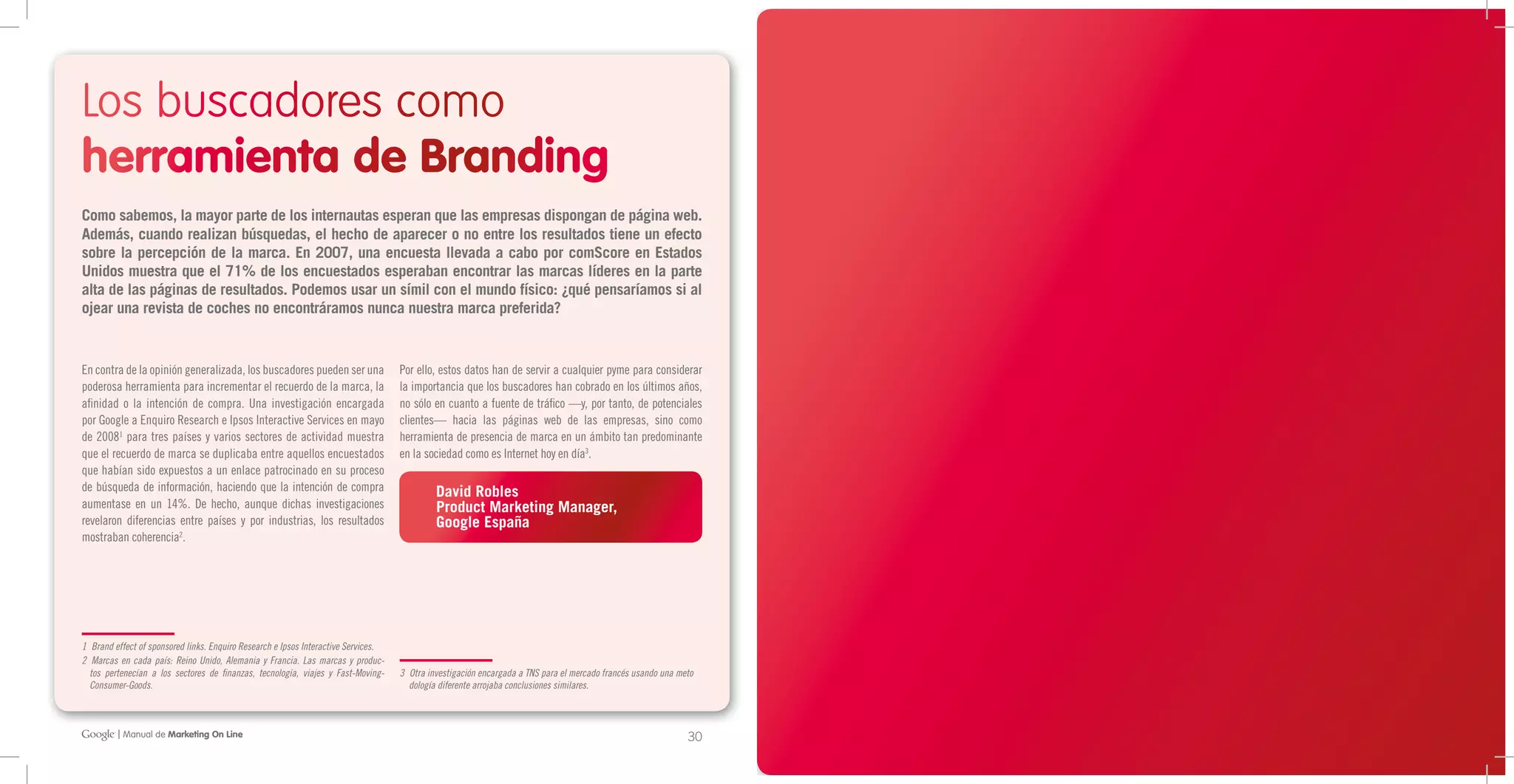 Los buscadores como
herramienta de Branding
Como sabemos, la mayor parte de los internautas esperan que las empresas dispongan de página web.
Además, cuando realizan búsquedas, el hecho de aparecer o no entre los resultados tiene un efecto
sobre la percepción de la marca. En 2007, una encuesta llevada a cabo por comScore en Estados
Unidos muestra que el 71% de los encuestados esperaban encontrar las marcas líderes en la parte
alta de las páginas de resultados. Podemos usar un símil con el mundo físico: ¿qué pensaríamos si al
ojear una revista de coches no encontráramos nunca nuestra marca preferida?


En contra de la opinión generalizada, los buscadores pueden ser una                 Por ello, estos datos han de servir a cualquier pyme para considerar
poderosa herramienta para incrementar el recuerdo de la marca, la                   la importancia que los buscadores han cobrado en los últimos años,
afinidad o la intención de compra. Una investigación encargada                      no sólo en cuanto a fuente de tráfico —y, por tanto, de potenciales
por Google a Enquiro Research e Ipsos Interactive Services en mayo                  clientes— hacia las páginas web de las empresas, sino como
de 20081 para tres países y varios sectores de actividad muestra                    herramienta de presencia de marca en un ámbito tan predominante
que el recuerdo de marca se duplicaba entre aquellos encuestados                    en la sociedad como es Internet hoy en día3.
que habían sido expuestos a un enlace patrocinado en su proceso
de búsqueda de información, haciendo que la intención de compra                              David Robles
aumentase en un 14%. De hecho, aunque dichas investigaciones                                 Product Marketing Manager,
revelaron diferencias entre países y por industrias, los resultados                          Google España
mostraban coherencia2.




1 Brand effect of sponsored links. Enquiro Research e Ipsos Interactive Services.
2 Marcas en cada país: Reino Unido, Alemania y Francia. Las marcas y produc-
  tos pertenecían a los sectores de finanzas, tecnología, viajes y Fast-Moving-     3 Otra investigación encargada a TNS para el mercado francés usando una meto
  Consumer-Goods.                                                                     dología diferente arrojaba conclusiones similares.



         | Manual de Marketing On Line                                                                                                                        30   31   02 Buscadores: la clave de tu negocio en Internet
 