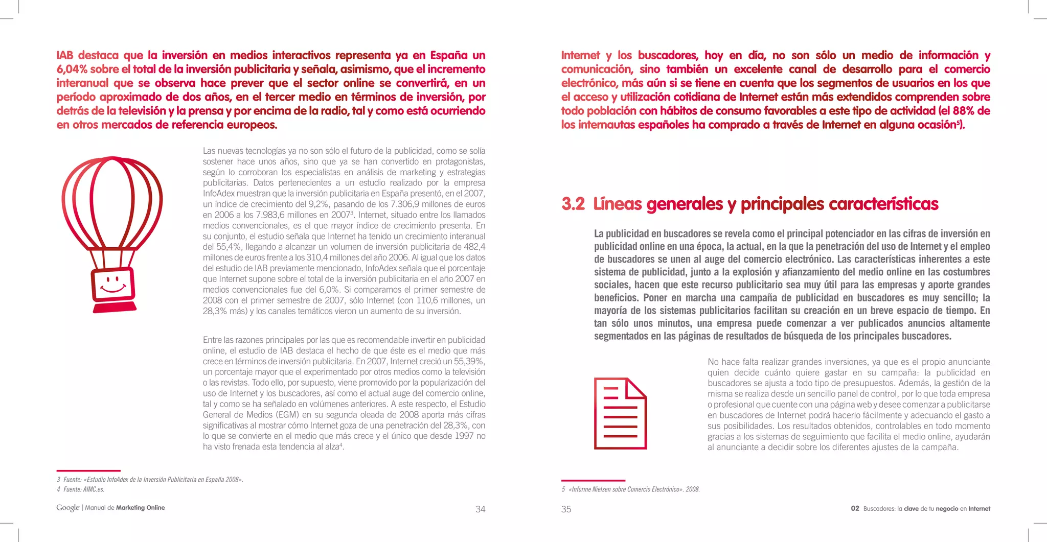 IAB destaca que la inversión en medios interactivos representa ya en España un                                                                Internet y los buscadores, hoy en día, no son sólo un medio de información y
6,04% sobre el total de la inversión publicitaria y señala, asimismo, que el incremento                                                       comunicación, sino también un excelente canal de desarrollo para el comercio
interanual que se observa hace prever que el sector online se convertirá, en un                                                               electrónico, más aún si se tiene en cuenta que los segmentos de usuarios en los que
período aproximado de dos años, en el tercer medio en términos de inversión, por                                                              el acceso y utilización cotidiana de Internet están más extendidos comprenden sobre
detrás de la televisión y la prensa y por encima de la radio, tal y como está ocurriendo                                                      todo población con hábitos de consumo favorables a este tipo de actividad (el 88% de
en otros mercados de referencia europeos.                                                                                                     los internautas españoles ha comprado a través de Internet en alguna ocasión5).

                                                         Las nuevas tecnologías ya no son sólo el futuro de la publicidad, como se solía
                                                         sostener hace unos años, sino que ya se han convertido en protagonistas,
                                                         según lo corroboran los especialistas en análisis de marketing y estrategias
                                                         publicitarias. Datos pertenecientes a un estudio realizado por la empresa
                                                         InfoAdex muestran que la inversión publicitaria en España presentó, en el 2007,
                                                         un índice de crecimiento del 9,2%, pasando de los 7.306,9 millones de euros
                                                         en 2006 a los 7.983,6 millones en 20073. Internet, situado entre los llamados
                                                                                                                                              3.2 Líneas generales y principales características
                                                         medios convencionales, es el que mayor índice de crecimiento presenta. En
                                                         su conjunto, el estudio señala que Internet ha tenido un crecimiento interanual                  La publicidad en buscadores se revela como el principal potenciador en las cifras de inversión en
                                                         del 55,4%, llegando a alcanzar un volumen de inversión publicitaria de 482,4                     publicidad online en una época, la actual, en la que la penetración del uso de Internet y el empleo
                                                         millones de euros frente a los 310,4 millones del año 2006. Al igual que los datos               de buscadores se unen al auge del comercio electrónico. Las características inherentes a este
                                                         del estudio de IAB previamente mencionado, InfoAdex señala que el porcentaje                     sistema de publicidad, junto a la explosión y afianzamiento del medio online en las costumbres
                                                         que Internet supone sobre el total de la inversión publicitaria en el año 2007 en
                                                         medios convencionales fue del 6,0%. Si comparamos el primer semestre de                          sociales, hacen que este recurso publicitario sea muy útil para las empresas y aporte grandes
                                                         2008 con el primer semestre de 2007, sólo Internet (con 110,6 millones, un                       beneficios. Poner en marcha una campaña de publicidad en buscadores es muy sencillo; la
                                                         28,3% más) y los canales temáticos vieron un aumento de su inversión.                            mayoría de los sistemas publicitarios facilitan su creación en un breve espacio de tiempo. En
                                                                                                                                                          tan sólo unos minutos, una empresa puede comenzar a ver publicados anuncios altamente
                                                         Entre las razones principales por las que es recomendable invertir en publicidad                 segmentados en las páginas de resultados de búsqueda de los principales buscadores.
                                                         online, el estudio de IAB destaca el hecho de que éste es el medio que más
                                                         crece en términos de inversión publicitaria. En 2007, Internet creció un 55,39%,                                                             No hace falta realizar grandes inversiones, ya que es el propio anunciante
                                                         un porcentaje mayor que el experimentado por otros medios como la televisión                                                                 quien decide cuánto quiere gastar en su campaña: la publicidad en
                                                         o las revistas. Todo ello, por supuesto, viene promovido por la popularización del                                                           buscadores se ajusta a todo tipo de presupuestos. Además, la gestión de la
                                                         uso de Internet y los buscadores, así como el actual auge del comercio online,                                                               misma se realiza desde un sencillo panel de control, por lo que toda empresa
                                                         tal y como se ha señalado en volúmenes anteriores. A este respecto, el Estudio                                                               o profesional que cuente con una página web y desee comenzar a publicitarse
                                                         General de Medios (EGM) en su segunda oleada de 2008 aporta más cifras                                                                       en buscadores de Internet podrá hacerlo fácilmente y adecuando el gasto a
                                                         significativas al mostrar cómo Internet goza de una penetración del 28,3%, con                                                               sus posibilidades. Los resultados obtenidos, controlables en todo momento
                                                         lo que se convierte en el medio que más crece y el único que desde 1997 no                                                                   gracias a los sistemas de seguimiento que facilita el medio online, ayudarán
                                                         ha visto frenada esta tendencia al alza4.                                                                                                    al anunciante a decidir sobre los diferentes ajustes de la campaña.


3 Fuente: «Estudio InfoAdex de la Inversión Publicitaria en España 2008».
4 Fuente: AIMC.es.                                                                                                                            5 «Informe Nielsen sobre Comercio Electrónico». 2008.

         | Manual de Marketing Online                                                                                                   34    35                                                                                            02 Buscadores: la clave de tu negocio en Internet
 