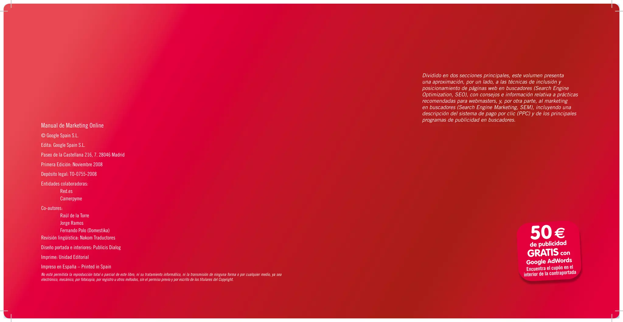 Dividido en dos secciones principales, este volumen presenta
                                                                                                                                                                   una aproximación, por un lado, a las técnicas de inclusión y
                                                                                                                                                                   posicionamiento de páginas web en buscadores (Search Engine
                                                                                                                                                                   Optimization, SEO), con consejos e información relativa a prácticas
                                                                                                                                                                   recomendadas para webmasters, y, por otra parte, al marketing
                                                                                                                                                                   en buscadores (Search Engine Marketing, SEM), incluyendo una
                                                                                                                                                                   descripción del sistema de pago por clic (PPC) y de los principales
                                                                                                                                                                   programas de publicidad en buscadores.
Manual de Marketing Online
© Google Spain S.L.
Edita: Google Spain S.L.
Paseo de la Castellana 216, 7. 28046 Madrid
Primera Edición: Noviembre 2008
Depósito legal: TO-0755-2008
Entidades colaboradoras:
         Red.es
         Camerpyme
Co-autores:
           Raúl de la Torre
           Jorge Ramos
           Fernando Polo (Domestika)
Revisión lingüística: Nakom Traductores                                                                                                                                                                          50 €
                                                                                                                                                                                                                de publicidad
Diseño portada e interiores: Publicis Dialog
Imprime: Unidad Editorial                                                                                                                                                                                       GRATIS     con
                                                                                                                                                                                                               Google AdWords
Impreso en España – Printed in Spain                                                                                                                                                                            Encuentra el cupón en el
No está permitida la reproducción total o parcial de este libro, ni su tratamiento informático, ni la transmisión de ninguna forma o por cualquier medio, ya sea                                              interior de la contraportada
electrónico, mecánico, por fotocopia, por registro u otros métodos, sin el permiso previo y por escrito de los titulares del Copyright.
 