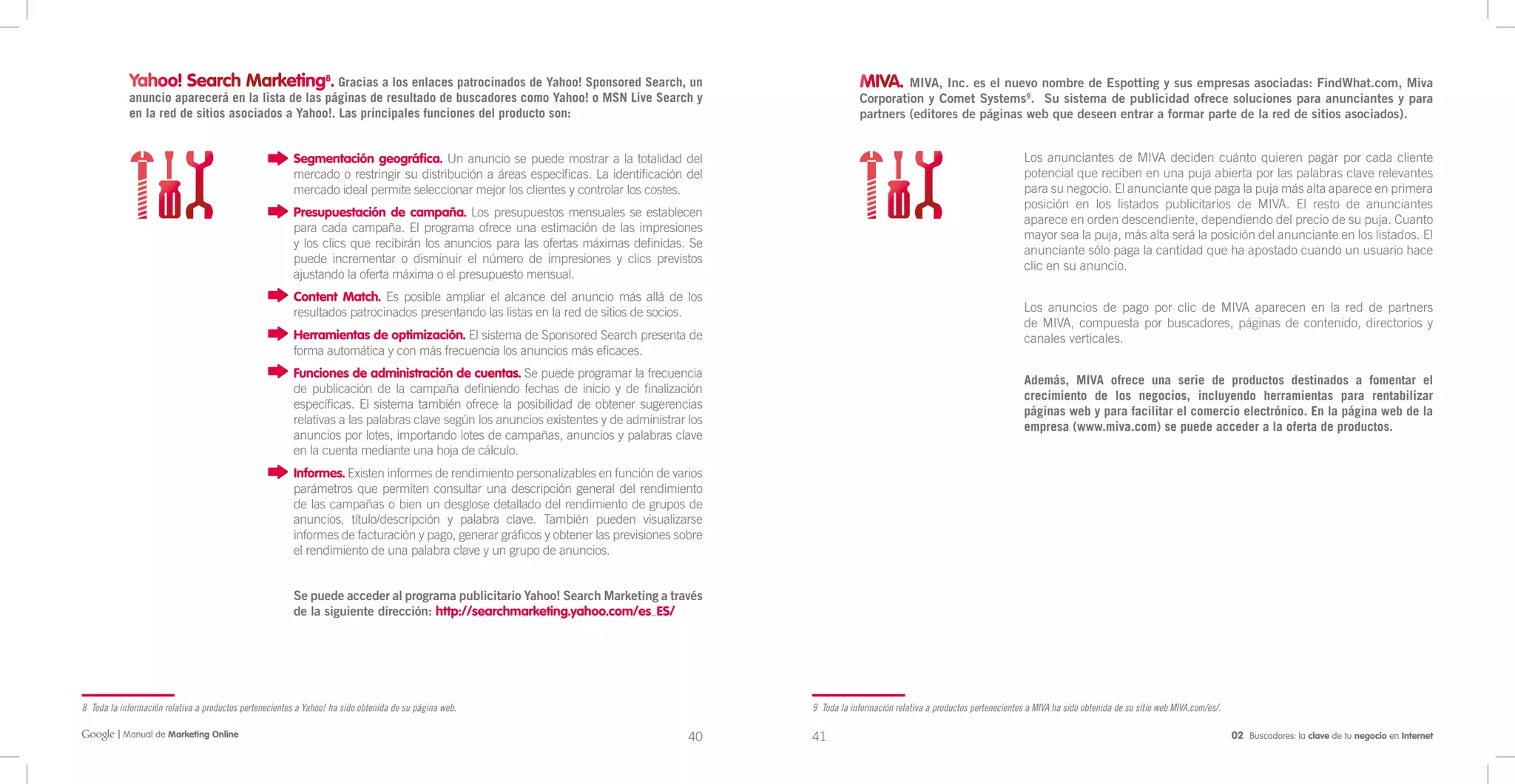 Yahoo! Search Marketing8. Gracias a los enlaces patrocinados de Yahoo! Sponsored Search, un                                                  MIVA. MIVA, Inc. es el nuevo nombre de Espotting y sus empresas asociadas: FindWhat.com, Miva
            anuncio aparecerá en la lista de las páginas de resultado de buscadores como Yahoo! o MSN Live Search y                                      Corporation y Comet Systems9. Su sistema de publicidad ofrece soluciones para anunciantes y para
            en la red de sitios asociados a Yahoo!. Las principales funciones del producto son:                                                          partners (editores de páginas web que deseen entrar a formar parte de la red de sitios asociados).


                                                         Segmentación geográfica. Un anuncio se puede mostrar a la totalidad del                                                                      Los anunciantes de MIVA deciden cuánto quieren pagar por cada cliente
                                                         mercado o restringir su distribución a áreas específicas. La identificación del                                                              potencial que reciben en una puja abierta por las palabras clave relevantes
                                                         mercado ideal permite seleccionar mejor los clientes y controlar los costes.                                                                 para su negocio. El anunciante que paga la puja más alta aparece en primera
                                                                                                                                                                                                      posición en los listados publicitarios de MIVA. El resto de anunciantes
                                                         Presupuestación de campaña. Los presupuestos mensuales se establecen
                                                                                                                                                                                                      aparece en orden descendiente, dependiendo del precio de su puja. Cuanto
                                                         para cada campaña. El programa ofrece una estimación de las impresiones
                                                                                                                                                                                                      mayor sea la puja, más alta será la posición del anunciante en los listados. El
                                                         y los clics que recibirán los anuncios para las ofertas máximas definidas. Se
                                                                                                                                                                                                      anunciante sólo paga la cantidad que ha apostado cuando un usuario hace
                                                         puede incrementar o disminuir el número de impresiones y clics previstos
                                                                                                                                                                                                      clic en su anuncio.
                                                         ajustando la oferta máxima o el presupuesto mensual.
                                                         Content Match. Es posible ampliar el alcance del anuncio más allá de los
                                                         resultados patrocinados presentando las listas en la red de sitios de socios.                                                                Los anuncios de pago por clic de MIVA aparecen en la red de partners
                                                                                                                                                                                                      de MIVA, compuesta por buscadores, páginas de contenido, directorios y
                                                         Herramientas de optimización. El sistema de Sponsored Search presenta de                                                                     canales verticales.
                                                         forma automática y con más frecuencia los anuncios más eficaces.
                                                         Funciones de administración de cuentas. Se puede programar la frecuencia
                                                                                                                                                                                                      Además, MIVA ofrece una serie de productos destinados a fomentar el
                                                         de publicación de la campaña definiendo fechas de inicio y de finalización
                                                                                                                                                                                                      crecimiento de los negocios, incluyendo herramientas para rentabilizar
                                                         específicas. El sistema también ofrece la posibilidad de obtener sugerencias
                                                                                                                                                                                                      páginas web y para facilitar el comercio electrónico. En la página web de la
                                                         relativas a las palabras clave según los anuncios existentes y de administrar los
                                                                                                                                                                                                      empresa (www.miva.com) se puede acceder a la oferta de productos.
                                                         anuncios por lotes, importando lotes de campañas, anuncios y palabras clave
                                                         en la cuenta mediante una hoja de cálculo.
                                                         Informes. Existen informes de rendimiento personalizables en función de varios
                                                         parámetros que permiten consultar una descripción general del rendimiento
                                                         de las campañas o bien un desglose detallado del rendimiento de grupos de
                                                         anuncios, título/descripción y palabra clave. También pueden visualizarse
                                                         informes de facturación y pago, generar gráficos y obtener las previsiones sobre
                                                         el rendimiento de una palabra clave y un grupo de anuncios.


                                                         Se puede acceder al programa publicitario Yahoo! Search Marketing a través
                                                         de la siguiente dirección: http://searchmarketing.yahoo.com/es_ES/




8 Toda la información relativa a productos pertenecientes a Yahoo! ha sido obtenida de su página web.                                        9 Toda la información relativa a productos pertenecientes a MIVA ha sido obtenida de su sitio web MIVA.com/es/.

         | Manual de Marketing Online                                                                                                  40    41                                                                                                                02 Buscadores: la clave de tu negocio en Internet
 