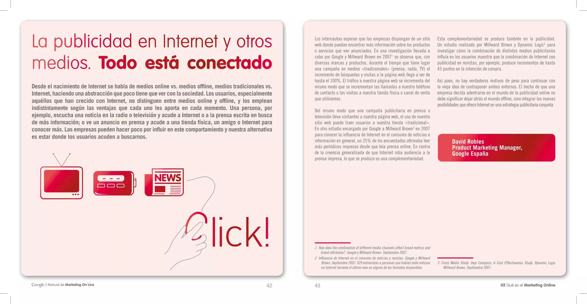 La publicidad en Internet y otros                                                                         Los internautas esperan que las empresas dispongan de un sitio
                                                                                                          web donde puedan encontrar más información sobre los productos
                                                                                                          o servicios que ven anunciados. En una investigación llevada a
                                                                                                                                                                                             Esta complementariedad se produce también en la publicidad.
                                                                                                                                                                                             Un estudio realizado por Millward Brown y Dynamic Logic3 para
                                                                                                                                                                                             investigar cómo la combinación de distintos medios publicitarios


medios. Todo está conectado
                                                                                                          cabo por Google y Millward Brown en 20071 se observa que, con                      influía en los usuarios muestra que la combinación de Internet con
                                                                                                          diversas marcas y productos, durante el tiempo que tiene lugar                     publicidad en revistas, por ejemplo, produce incrementos de hasta
                                                                                                          una campaña en medios «tradicionales» (prensa, radio, TV) el                       43 puntos en la intención de compra.
                                                                                                          incremento de búsquedas y visitas a la página web llega a ser de
                                                                                                          hasta el 100%. El tráfico a nuestra página web se incrementa del                   Así pues, no hay verdaderos motivos de peso para continuar con
Desde el nacimiento de Internet se habla de medios online vs. medios offline, medios tradicionales vs.    mismo modo que se incrementan las llamadas a nuestro teléfono                      la vieja idea de contraponer ambos entornos. El hecho de que una
Internet, haciendo una abstracción que poco tiene que ver con la sociedad. Los usuarios, especialmente    de contacto o las visitas a nuestra tienda física o canal de venta                 empresa decida adentrarse en el mundo de la publicidad online no
aquéllos que han crecido con Internet, no distinguen entre medios online y offline, y los emplean         que utilicemos.                                                                    debe significar dejar atrás el mundo offline, sino integrar las nuevas
                                                                                                                                                                                             posibilidades que ofrece Internet en una estrategia publicitaria conjunta.
indistintamente según las ventajas que cada uno les aporta en cada momento. Una persona, por              Del mismo modo que una campaña publicitaria en prensa o
ejemplo, escucha una noticia en la radio o televisión y acude a Internet o a la prensa escrita en busca   televisión lleva visitantes a nuestra página web, el uso de nuestro
de más información; o ve un anuncio en prensa y acude a una tienda física, un amigo o Internet para       sitio web puede traer usuarios a nuestra tienda «tradicional».
conocer más. Las empresas pueden hacer poco por influir en este comportamiento y nuestra alternativa      En otro estudio encargado por Google a Millward Brown2 en 2007
es estar donde los usuarios acuden a buscarnos.                                                           para conocer la influencia de Internet en el consumo de noticias e
                                                                                                          información en general, un 25% de los encuestados afirmaba leer                             David Robles
                                                                                                          más periódicos impresos desde que leía prensa online. En contra                             Product Marketing Manager,
                                                                                                          de la creencia generalizada de que Internet roba audiencia a la                             Google España
                                                                                                          prensa impresa, lo que se produce es una complementariedad.




                                                                                                          1 How does the combination of different media channels affect brand metrics and
                                                                                                              brand attributes?. Google y Millward Brown. Septiembre 2007.
                                                                                                          2 Influencia de Internet en el consumo de noticias y revistas. Google y Millward
                                                                                                              Brown. Septiembre 2007. 929 entrevistas a personas que habían leído noticias   3 Cross Media Study: Jeep Compass: A Cost Effectiveness Study. Dynamic Logic
                                                                                                              en Internet durante el último mes en alguno de los formatos disponibles.          Millward Brown. Septiembre 2007.



      | Manual de Marketing On Line                                                                 42    43                                                                                                                         02 Qué es el Marketing Online
 