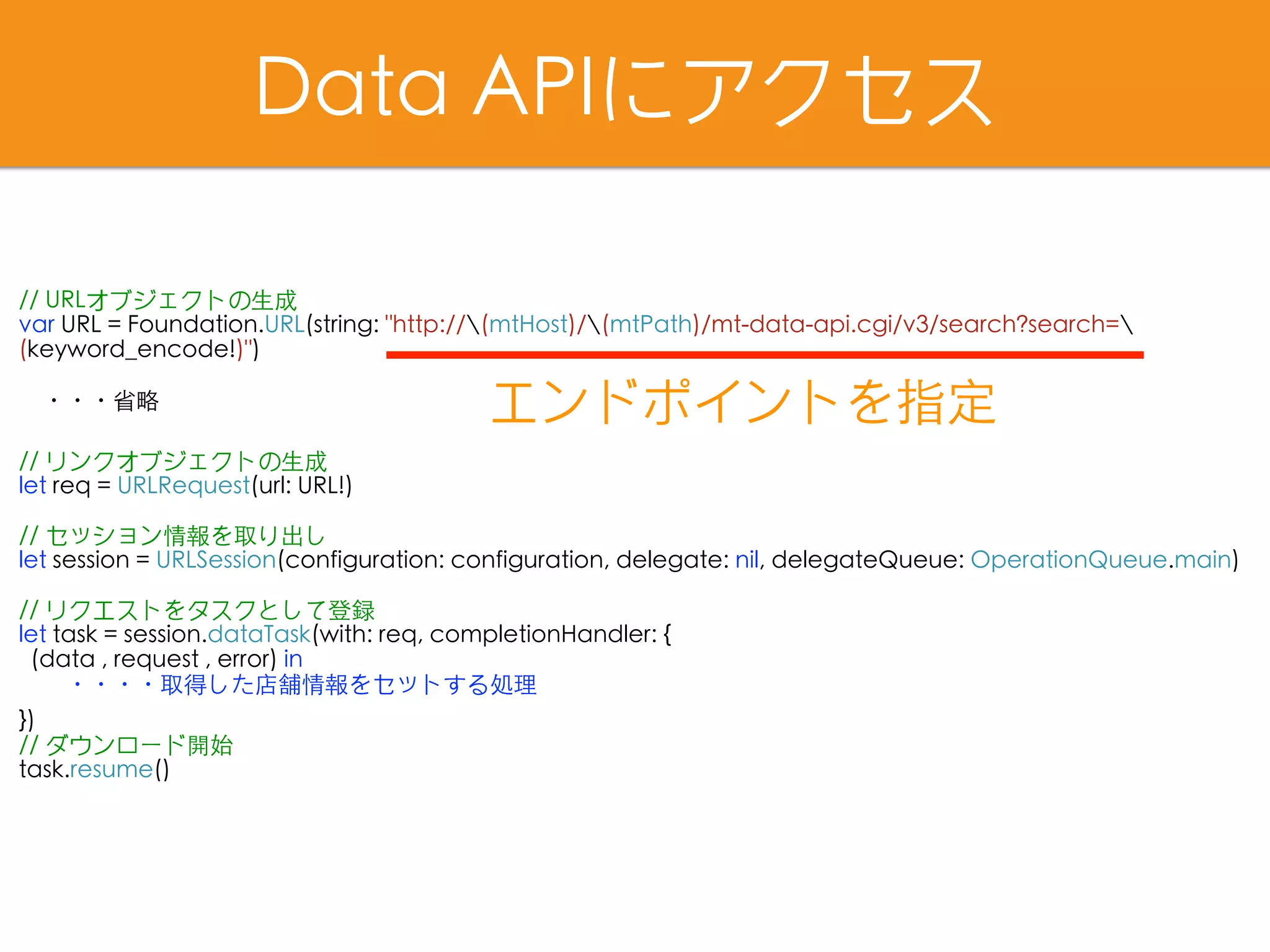 Data APIにアクセス
// URLオブジェクトの⽣成
var URL = Foundation.URL(string: "http://(mtHost)/(mtPath)/mt-data-api.cgi/v3/search?search=
(keyword_encode!)")
・・・省略
// リンクオブジェクトの⽣成
let req = URLRequest(url: URL!)
// セッション情報を取り出し
let session = URLSession(configuration: configuration, delegate: nil, delegateQueue: OperationQueue.main)
// リクエストをタスクとして登録
let task = session.dataTask(with: req, completionHandler: {
(data , request , error) in
　　・・・・取得した店舗情報をセットする処理
})
// ダウンロード開始
task.resume()
エンドポイントを指定
 
