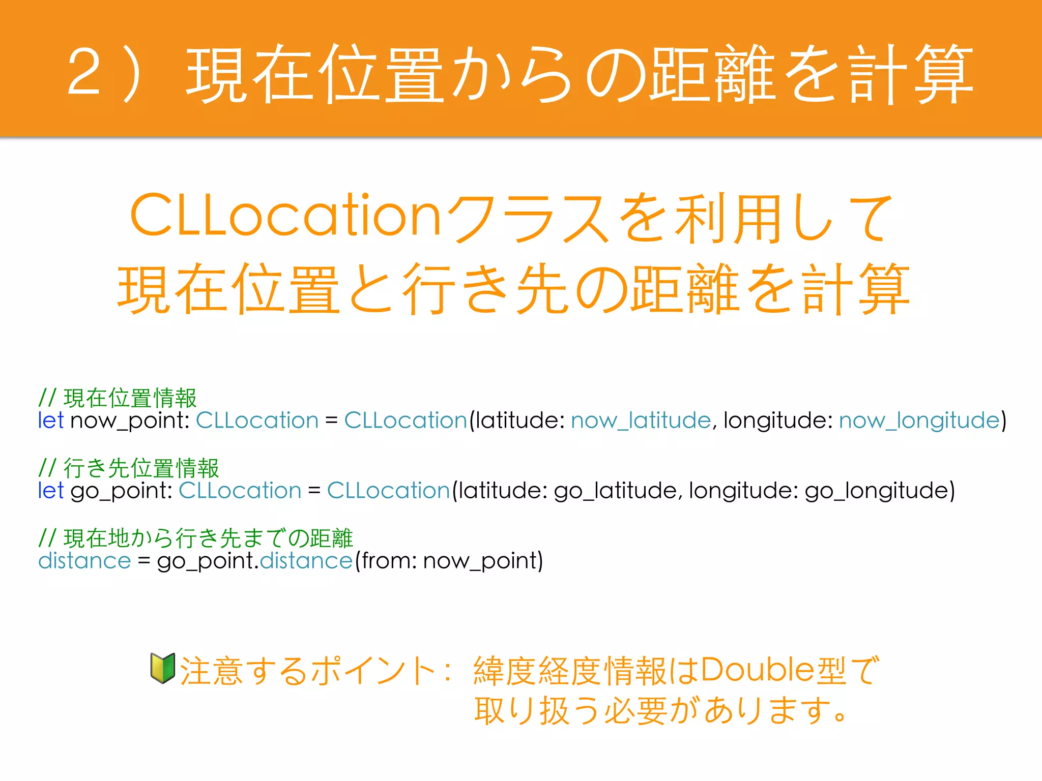 ２）現在位置からの距離を計算
// 現在位置情報
let now_point: CLLocation = CLLocation(latitude: now_latitude, longitude: now_longitude)
// ⾏き先位置情報
let go_point: CLLocation = CLLocation(latitude: go_latitude, longitude: go_longitude)
// 現在地から⾏き先までの距離
distance = go_point.distance(from: now_point)
CLLocationクラスを利⽤して
現在位置と⾏き先の距離を計算
🔰注意するポイント：緯度経度情報はDouble型で
　　　　　　　　　 取り扱う必要があります。
 
