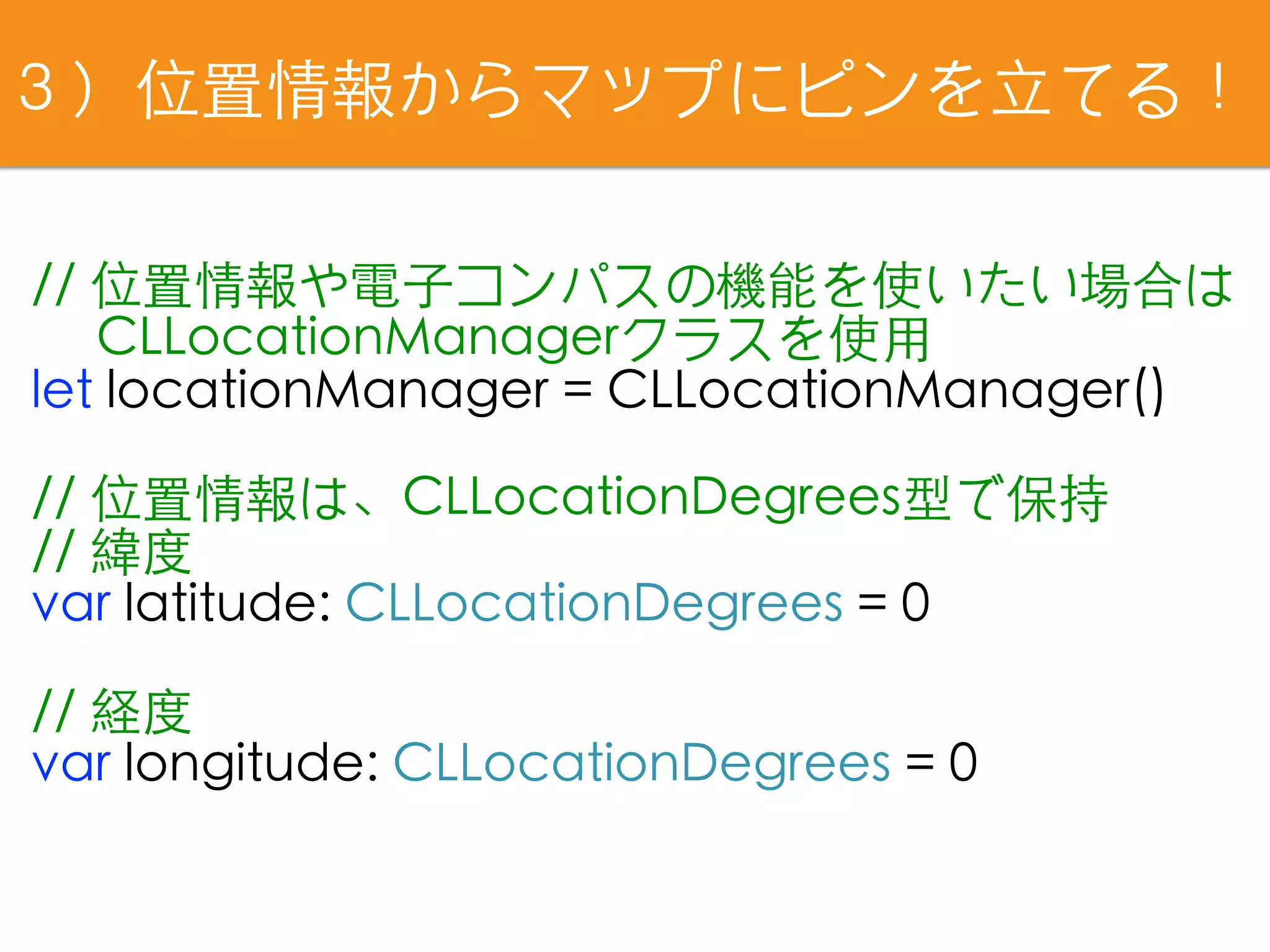 ３）位置情報からマップにピンを⽴てる！
// 位置情報や電⼦コンパスの機能を使いたい場合は
　 CLLocationManagerクラスを使⽤
let locationManager = CLLocationManager()
// 位置情報は、CLLocationDegrees型で保持
// 緯度
var latitude: CLLocationDegrees = 0
// 経度
var longitude: CLLocationDegrees = 0
 