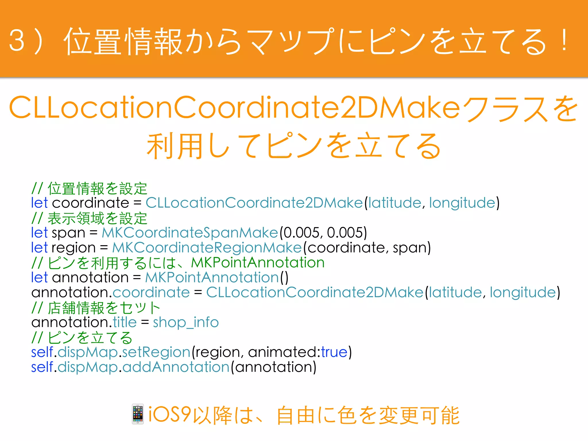 // 位置情報を設定
let coordinate = CLLocationCoordinate2DMake(latitude, longitude)
// 表⽰領域を設定
let span = MKCoordinateSpanMake(0.005, 0.005)
let region = MKCoordinateRegionMake(coordinate, span)
// ピンを利⽤するには、MKPointAnnotation
let annotation = MKPointAnnotation()
annotation.coordinate = CLLocationCoordinate2DMake(latitude, longitude)
// 店舗情報をセット
annotation.title = shop_info
// ピンを⽴てる
self.dispMap.setRegion(region, animated:true)
self.dispMap.addAnnotation(annotation)
CLLocationCoordinate2DMakeクラスを
利⽤してピンを⽴てる
３）位置情報からマップにピンを⽴てる！
📱iOS9以降は、⾃由に⾊を変更可能
 