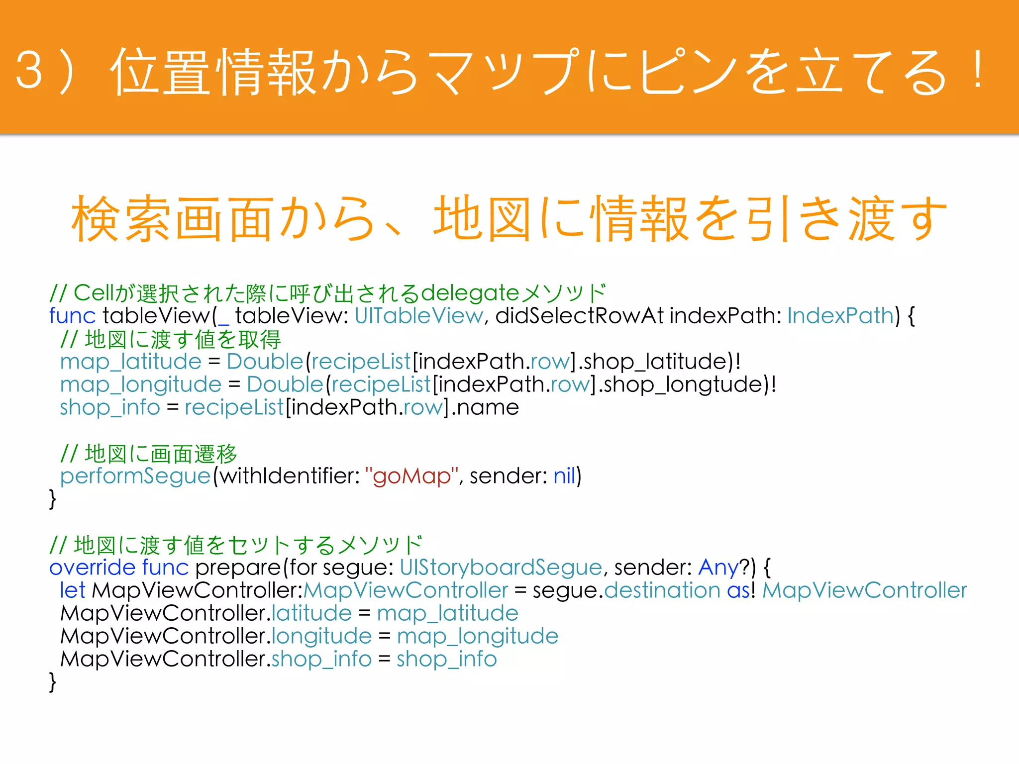 // Cellが選択された際に呼び出されるdelegateメソッド
func tableView(_ tableView: UITableView, didSelectRowAt indexPath: IndexPath) {
// 地図に渡す値を取得
map_latitude = Double(recipeList[indexPath.row].shop_latitude)!
map_longitude = Double(recipeList[indexPath.row].shop_longtude)!
shop_info = recipeList[indexPath.row].name
// 地図に画⾯遷移
performSegue(withIdentifier: "goMap", sender: nil)
}
// 地図に渡す値をセットするメソッド
override func prepare(for segue: UIStoryboardSegue, sender: Any?) {
let MapViewController:MapViewController = segue.destination as! MapViewController
MapViewController.latitude = map_latitude
MapViewController.longitude = map_longitude
MapViewController.shop_info = shop_info
}
検索画⾯から、地図に情報を引き渡す
３）位置情報からマップにピンを⽴てる！
 