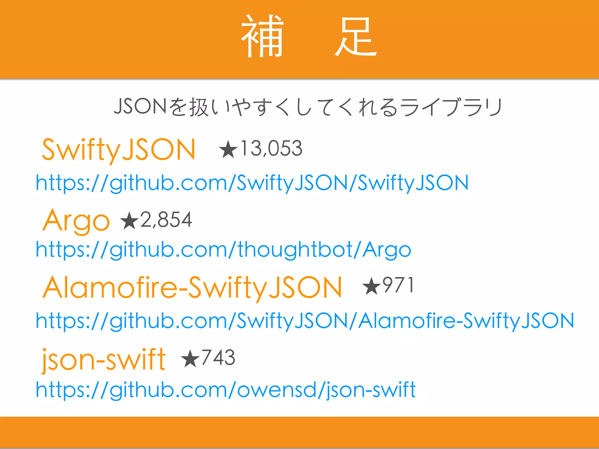 補　⾜
SwiftyJSON
Alamofire-SwiftyJSON
json-swift
Argo
https://github.com/thoughtbot/Argo
https://github.com/owensd/json-swift
https://github.com/SwiftyJSON/Alamofire-SwiftyJSON
https://github.com/SwiftyJSON/SwiftyJSON
★13,053
★971
★743
★2,854
JSONを扱いやすくしてくれるライブラリ
 