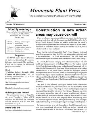 Minnesota Plant Press
                                     The Minnesota Native Plant Society Newsletter


Volume 20 Number 4                                                                                  Summer 2001

    Monthly meetings                         Construction in new urban
 Minnesota Valley National Wildlife Refuge
     Visitor Center, 3815 East 80th St.
      Bloomington, MN 55425-1600             areas may cause oak wilt
              952-854-5900                     When new houses are constructed in a previously forested area, oak
                                             trees tend to die from oak wilt. Researchers at the USDA Forest Service’s
  6:30 p.m. — Building east door opens       North Central Research Station are seeking to increase the public’s
  6:30 p.m. — Refreshments,
              information, Room A
                                             awareness of this problem before construction is started in an oak woods.
  7 – 9 p.m. —Program, society business      Prevention is important because there is no cure for oak wilt, which
  7:30 p.m. — Building door is locked        kills thousands of oaks each year.
  9:30 p.m. — Building closes
                                               Jenny Juzwik, project leader of St. Paul’s Forest Diseases Unit, and
                                             her colleagues saw that since the1970s, oak wilt was increasingly found
              Programs                       in new subdivisions. “At first it was anecdotal,” she said, “but it was
  The MNPS meets the first Thursday          consistent enough to make us want to document what we were seeing.”
in October, November, December,
February, March, April, May and June.          As a result, her team is studying how urbanization affects oak tree
Check the web page for additional            health and the oak resource in the Upper Midwest. The study is part of
program information.                         North Central’s integrated program on Landscape Change and will be
                                             piloted in the Minneapolis-St. Paul area. The team’s goals are to collect
Oct. 4                                       historical data, to use these data to predict the impact of planned
“Fighting Urban Sprawl: 1000                 development on the oak resource, and to evaluate strategies designed to
Friends of Minnesota,” by Lee                minimize the impact on oak tree health. The team will work with Gary
Ronning, president and CEO of 1000           Johnson and Brian Loeffelholz of the University of Minnesota, and with
Friends of Minnesota                         Jean Mouelle and Susan Burks of the Minnesota Department of Natural
                                             Resources.
Nov. 1, Speaker to be announced
Seed exchange                                  “We want to raise planners,’ developers’ and the public’s awareness
                                             about oak tree health, and particularly about oak wilt, before they build
Dec. 6, Speaker to be announced              in oak woods —because what they do before and during development
                                             may mean life or death for oak trees,” Juzwik said. “Because one of the
Building access limited                      strategies for controlling oak wilt is using trenching and vibratory
  The visitor center closes to the public    plowing to break up connected roots, property owners need to know
at 5 p.m. Thursdays. When MNPS               whether there is oak wilt on their property before they develop roads
meetings are scheduled, the east door        and install underground utilities. Once phone and utility wires and pipes
will be unlocked at 6:30 p.m. and            are buried, trenching or vibratory plowing are no longer control options.”
relocked at 7:30 p.m.
                                               Spring construction in an oak-forested area should be avoided, since
MNPS web site                                most insect-spread oak wilt occurs during the spring. An oak wilt
http://www.stolaf.edu/depts./biology/mnps    infection typically starts at the site of a tree wound, such as a nick or
                                                                                                  continued on page 2
 