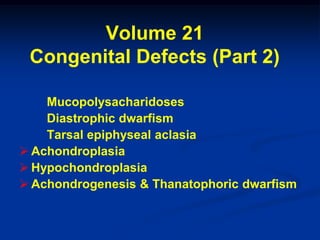 Volume 21
 Congenital Defects (Part 2)

    Mucopolysacharidoses
    Diastrophic dwarfism
    Tarsal epiphyseal aclasia
 Achondroplasia
 Hypochondroplasia
 Achondrogenesis & Thanatophoric dwarfism
 
