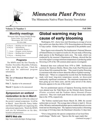 Minnesota Plant Press
                                     The Minnesota Native Plant Society Newsletter


Volume 21 Number 1                                                                                        Fall 2001

     Monthly meetings                          Global warming may be
  Minnesota Valley National Wildlife Refuge
      Visitor Center, 3815 East 80th St.
       Bloomington, MN 55425-1600
                                               cause of early blooming
               952-854-5900                       Washington, D.C. cherry trees start blooming an average of seven
                                               days earlier now than they did in 1970; flowering plants are blooming
 6:30 p.m. — Building east door opens
 6:30 p.m. — Refreshments,
                                               4.5 days earlier. Global warming is suspected as the probable cause.
             information, Room A
 7 – 9 p.m. —Program, society business
                                         These figures were released by The Smithsonian’s National Museum
 7:30 p.m. — Building door is locked   of Natural History in a report on results of a 30-year study of flowering
 9:30 p.m. — Building closes           plant species in the Washington metro area. The study, which was
                                       conducted by the museum’s Department of Botany, showed that the
             Programs                  rise in the region’s average minimum temperatures is producing earlier
  The MNPS meets the first Thursday in flowering in 89 of the 100 common plant species investigated.
October, November, December, February,   Botanical data were collected from 1970 to 2000. Smithsonian
March, April, May and June. Check the scientists Dr. Stanwyn Shetler, Mones Abu-Asab, Paul Peterson and
web page for additional program Sylvia Stone Orli examined the data. “This trend of earlier flowering
information.                           is consistent with what we know about the effects of global warming,”
Dec. 6                                Shetler said. “When we compared the records from the Smithsonian
The Art of Botanical Illustration” by study with local, long-term temperature records, we discovered
Vera Wong.                            statistically significant correlations. The minimum temperature has
                                      been going up over these years, and the early arrival of the cherry
Feb. 7, Speaker to be announced       blossoms appears to be one of the results.”
March 7, Speaker to be announced                 The two predominant species of Japanese flowering cherries that
                                               were planted near the Tidal Basin are the Oriental cherry blossom
Symposium on wetland                           (Prunus serrulata) and the Yoshino cherry blossom (Prunus
                                               yedoensis). They now reach peak bloom six and seven days earlier
restoration to be in March                     than in the 1970s, respectively.
  Wetland restoration will be the subject of
the society’s annual symposium. It will be         The Yoshino reached peak bloom March 20, 2000, the second
in March. Jason Husveth, Nancy Sather          earliest date on record. The average date to bloom is April 4. Eleven
and Esther Mclaughlin are organizing this      of the 100 native and naturalized plant species studied showed a reverse
educational opportunity. Watch the MNPS        trend and are blooming later. The Japanese honeysuckle is blooming
web site for information on the date,          an average of 10.4 days later; the Dutchman’s-breeches 3.2 days later.
location and presenters.
                                                 “Over a long period, the species composition of our local flora
MNPS Web site                                  could change,” Shetler said. “Species like the sugar maple that
http://www.stolaf.edu/depts./biology/mnps                                                      continued on page 2
 