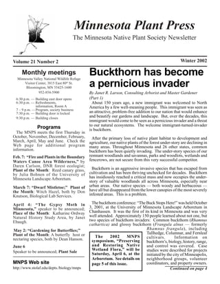 Minnesota Plant Press
                                     The Minnesota Native Plant Society Newsletter


Volume 21 Number 2                                                                                  Winter 2002

     Monthly meetings
  Minnesota Valley National Wildlife Refuge
                                              Buckthorn has become
      Visitor Center, 3815 East 80th St.
       Bloomington, MN 55425-1600             a pernicious invader
               952-854-5900                   By Janet R. Larson, Consulting Arborist and Master Gardener
 6:30 p.m. — Building east door opens         (Part 1)
 6:30 p.m. — Refreshments,                      About 150 years ago, a new immigrant was welcomed to North
             information, Room A              America by a few well-meaning people. This immigrant was seen as
 7 – 9 p.m. —Program, society business
 7:30 p.m. — Building door is locked          an attractive, problem-free addition to our nation that would enhance
 9:30 p.m. — Building closes                  and beautify our gardens and landscape. But, over the decades, this
                                              immigrant would come to be seen as a pernicious invader and a threat
                                              to our natural ecosystems. The welcome immigrant-turned-invader
              Programs                        is buckthorn.
  The MNPS meets the first Thursday in
October, November, December, February,     After the primary loss of native plant habitat to development and
March, April, May and June. Check the agriculture, our native plants of the forest under-story are declining in
Web page for additional program many areas. Throughout Minnesota and 26 other states, common
information.                             buckthorn has been quietly invading. The under-story species of our
Feb. 7: “Fire and Plants in the Boundary remnant woodlands and savannas, parks and woodlots, wetlands and
Waters Canoe Area Wilderness,” by fencerows, are not secure from this very successful competitor.
Daren Carlson, DNR forest ecologist;
Plant of the Month: Reed canary grass,     Buckthorn is an aggressive invasive species that has escaped from
by Julia Bohnen of the University of     cultivation and has been thriving unchecked for decades. Buckthorn
Minnesota Landscape Arboretum.           has insidiously reached a critical mass and now occupies the under-
                                         story of valuable woodlands all across Minnesota, especially near
March 7: “Dwarf Mistletoe;” Plant of urban areas. Our native species — both woody and herbaceous —
the Month: Witch Hazel, both by Don have all but disappeared from the lower canopies of the most severely
Knutson, Biological Lab Services.        infested areas. This is a problem.

April 4: “The Gypsy Moth in                    The buckthorn conference: “The Buck Stops Here!” was held October
Minnesota,” speaker to be announced;          3, 2001, at the University of Minnesota Landscape Arboretum in
Place of the Month: Katharine Ordway          Chanhassen. It was the first of its kind in Minnesota and was very
Natural History Study Area, by Janet          well attended. Approximately 150 people learned about not one, but
Ebaugh.                                       two species of buckthorn invaders: Common buckthorn (Rhamnus
                                              cathartica) and glossy buckthorn (Frangula alnus — formerly
May 2: “Gardening for Butterflies;”                                            Rhamnus frangula), including
Plant of the Month: A butterfly host or                                        Tallhedge, Columnar, and Fernleaf
                                                 The      2002      MNPS       cultivars.        Information on
nectaring species, both by Dean Hanson.        symposium, “Preserving          buckthorn’s, biology, history, range,
June 6                                         and Restoring Native            and control was covered. Case
                                               Wetland Flora,” will be         studies were described for projects
Speaker to be announced; Plant Sale            Saturday, April 6, at the       initiated by the city of Minneapolis,
                                               Arboretum. See details on       neighborhood groups, volunteer
MNPS Web site                                  page 5 of this issue.           coordinators, and property owners.
http://www.stolaf.edu/depts./biology/mnps                                                     Continued on page 4
 