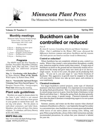 Minnesota Plant Press
                                   The Minnesota Native Plant Society Newsletter


Volume 21 Number 3                                                                                  Spring 2002

     Monthly meetings
  Minnesota Valley National Wildlife Refuge
                                              Buckthorn can be
      Visitor Center, 3815 East 80th St.
       Bloomington, MN 55425-1600
               952-854-5900
                                              controlled or reduced
 6:30 p.m. — Building east door opens
                                              Part II
 6:30 p.m. — Refreshments,                    By Janet R. Larson, Consulting Arborist and Master Gardener
             information, Room A              [Note: Part I, published in the Winter 2002 issue, discussed the
 7 – 9 p.m. —Program, society business
 7:30 p.m. — Building door is locked          differences between common and glossy buckthorn and the reasons
 9:30 p.m. — Building closes                  why both species are listed as noxious weeds in Minnesota.]
                                              Control or reduction?
              Programs                       Where buckthorn has not completely infested an area, control is a
  The MNPS meets the first Thursday in     reality. Where it has created a near monoculture throughout a sizable
October, November, December, February,     area, reduction might be a better reality than control. A single stem of
March, April, May and June. Check the
Web page for additional program            buckthorn cut down to the ground and not chemically treated will re-
information.                               sprout from the stump and grow many new stems up to six feet in a
                                           single season. In one to two years, the plant can be producing fruit
May 2: “Gardening with Butterflies,” again. “If you cut it, you just anger it,” says Norm Erickson of
by Dean Hanson; Plant of the Month: Rochester. This aggressive re-growth must be stopped or the plant
Wild Lupine, by Robert Dana, DNR.          will soon reach its former size, take up more space, and continue to
June 6: “Sustainable Spiritual Design: exist indefinitely.
Visioning Your Own Sacred Space,” by Chemical treatments
Douglas Owens-Pike, Energyscapes;            For larger buckthorn control projects, some type of chemical
Plant Sale following the meeting.          treatment is the best control method. It is important not to treat during
                                           the spring-flush growth period. This is a time when the plant is using
Plant sale guidelines                      its stored energy reserves to grow, from the break of dormancy in late
  Members are urged to donate plants for March until about June 1. During the spring-flush, the plant generally
                                           does not store energy, it spends energy. Chemical treatments work
the June 6 sale, which is our annual
                                           best when the plant is dormant or transporting sugars to its root system
fundraiser. Plants must have been grown
                                           (storing energy).
in your garden or started from seed. Do
not dig wild plants. Put the plants in       Summer, autumn, and winter are the three seasons when chemical
individual containers and label them. treatment of buckthorn is effective. Late September through November
Members who help will have first choice is a convenient time, since buckthorn leaves remain green and attached,
of plants. To volunteer, call Gerry Drewry while leaves of our native plants are turning color, falling, and
at 651-463-8006.                           gone.When using herbicides, always follow label instructions and take
                                           recommended precautions; be certain that your chemical is labeled
MNPS Web site                              for your site.
http://www.stolaf.edu/depts/biology/mnps
e-mail: MNPS@HotPOP.com                                                                      Continued on page 4
 