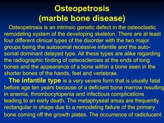 Osteopetrosis
              (marble bone disease)
  Osteopetrosis is an intrinsic genetic defect in the osteoclastic
remodeling system of the developing skeleton. There are at least
four different clinical types of the disorder with the two major
groups being the autosomal recessive infantile and the auto-
somal dominant delayed type. All these types are alike regarding
the radiographic finding of osteosclerosis at the ends of long
bones and the appearance of a bone within a bone seen in the
shorter bones of the hands, feet and vertebrae.
  The infantile type is a very severe form that is usually fatal
before age ten years because of a deficient bone marrow resulting
in anemia, thrombocytopenia and infectious complications
leading to an early death. The metaphyseal areas are frequently
rectangular in shape due to a remodeling failure of the primary
bone coming off the growth plates. The occurrence of radiolucent
 