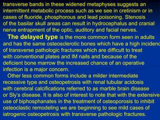 transverse bands in these widened metaphyses suggests an
intermittent metabolic process such as we see in cretinism or in
cases of fluoride, phosphorous and lead poisoning. Stenosis
of the basilar skull areas can result in hydrocephalus and cranial
nerve entrapment of the optic, auditory and facial nerves.
  The delayed type is the more common form seen in adults
and has the same osteosclerotic bones which have a high incidenc
of transverse pathologic fractures which are difficult to treat
with conventional plates and IM nails and because of the
deficient bone marrow the increased chance of an operative
infection is a major concern.
  Other less common forms include a milder intermediate
recessive type and osteopetrosis with renal tubular acidosis
with cerebral calcifications referred to as marble brain disease
or Sly’s disease. It is also of interest to note that with the extensive
use of biphosphanates in the treatment of osteoporosis to inhibit
osteoclastic remodeling we are beginning to see mild cases of
iatrogenic osteopetrosis with transverse pathologic fractures.
 
