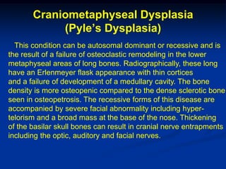 Craniometaphyseal Dysplasia
            (Pyle’s Dysplasia)
  This condition can be autosomal dominant or recessive and is
the result of a failure of osteoclastic remodeling in the lower
metaphyseal areas of long bones. Radiographically, these long
have an Erlenmeyer flask appearance with thin cortices
and a failure of development of a medullary cavity. The bone
density is more osteopenic compared to the dense sclerotic bone
seen in osteopetrosis. The recessive forms of this disease are
accompanied by severe facial abnormality including hyper-
telorism and a broad mass at the base of the nose. Thickening
of the basilar skull bones can result in cranial nerve entrapments
including the optic, auditory and facial nerves.
 