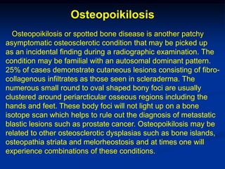 Osteopoikilosis
  Osteopoikilosis or spotted bone disease is another patchy
asymptomatic osteosclerotic condition that may be picked up
as an incidental finding during a radiographic examination. The
condition may be familial with an autosomal dominant pattern.
25% of cases demonstrate cutaneous lesions consisting of fibro-
collagenous infiltrates as those seen in scleraderma. The
numerous small round to oval shaped bony foci are usually
clustered around periarcticular osseous regions including the
hands and feet. These body foci will not light up on a bone
isotope scan which helps to rule out the diagnosis of metastatic
blastic lesions such as prostate cancer. Osteopoikilosis may be
related to other osteosclerotic dysplasias such as bone islands,
osteopathia striata and melorheostosis and at times one will
experience combinations of these conditions.
 