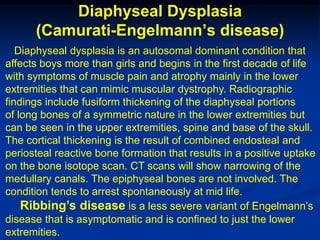 Diaphyseal Dysplasia
      (Camurati-Engelmann’s disease)
   Diaphyseal dysplasia is an autosomal dominant condition that
affects boys more than girls and begins in the first decade of life
with symptoms of muscle pain and atrophy mainly in the lower
extremities that can mimic muscular dystrophy. Radiographic
findings include fusiform thickening of the diaphyseal portions
of long bones of a symmetric nature in the lower extremities but
can be seen in the upper extremities, spine and base of the skull.
The cortical thickening is the result of combined endosteal and
periosteal reactive bone formation that results in a positive uptake
on the bone isotope scan. CT scans will show narrowing of the
medullary canals. The epiphyseal bones are not involved. The
condition tends to arrest spontaneously at mid life.
    Ribbing’s disease is a less severe variant of Engelmann’s
disease that is asymptomatic and is confined to just the lower
extremities.
 