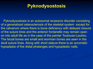 Pyknodysostosis


  Pyknodysostosis is an autosomal recessive disorder consisting
of a generalized osteosclerosis of the skeletal system except for
the calvarium where there is bone deficiency with delayed closure
of the suture lines and the anterior fontanelle may remain open
on into adult life as in the case of the painter Toulouse-Lautrec.
The facial bones are small and wormian bones are seen in the
skull suture lines. Along with short stature there is an acromelic
hypoplasia of the distal phalanges and hypoplastic nails.
 