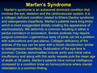 Marfan’s Syndrome
  Marfan’s syndrome is an autosomal dominant condition that
involves the eye, skeleton and the cardiovascular system. It is
a collagen deficient condition related to Ehlers-Danlos syndrome
and osteogenesis imperfecta. Marfan’s patients have long limbs
which is most exaggerated distally creating the appearance of
arachnodactyly. Rib deformity is common resulting in either a
pectus carinatum or excavatum. Severe scoliosis may require
surgical correction. Ligamentous laxity of joints can be a problem
with subluxations and pes planus. Collagen deficiency of the
sclerae of the eye can be seen with a bluish discoloration similar
to osteogeneous imperfecta. Subluxation of the eye lens is
common. Cardiac abnormalities include aortic and mitral valve
insufficiency and along with thin aortic vessels puts the mean age
of death at 28 years. Marfan’s patients have normal intelligence
compared to a condition know as homocystinuria where mental
retardation is a common finding.
 
