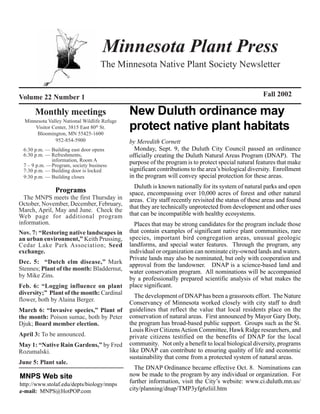 Minnesota Plant Press
                                   The Minnesota Native Plant Society Newsletter


Volume 22 Number 1                                                                                    Fall 2002

      Monthly meetings                        New Duluth ordinance may
  Minnesota Valley National Wildlife Refuge
      Visitor Center, 3815 East 80th St.
       Bloomington, MN 55425-1600
                                              protect native plant habitats
               952-854-5900                   by Meredith Cornett
 6:30 p.m. — Building east door opens           Monday, Sept. 9, the Duluth City Council passed an ordinance
 6:30 p.m. — Refreshments,                    officially creating the Duluth Natural Areas Program (DNAP). The
             information, Room A              purpose of the program is to protect special natural features that make
 7 – 9 p.m. —Program, society business
 7:30 p.m. — Building door is locked          significant contributions to the area’s biological diversity. Enrollment
 9:30 p.m. — Building closes                  in the program will convey special protection for these areas.
                                                Duluth is known nationally for its system of natural parks and open
               Programs                       space, encompassing over 10,000 acres of forest and other natural
  The MNPS meets the first Thursday in        areas. City staff recently revisited the status of these areas and found
October, November, December, February,        that they are technically unprotected from development and other uses
March, April, May and June. Check the
Web page for additional program               that can be incompatible with healthy ecosystems.
information.                                    Places that may be strong candidates for the program include those
Nov. 7: “Restoring native landscapes in       that contain examples of significant native plant communities, rare
an urban environment,” Keith Prussing,        species, important bird congregation areas, unusual geologic
Cedar Lake Park Association; Seed             landforms, and special water features. Through the program, any
exchange.                                     individual or organization can nominate city-owned lands and waters.
                                              Private lands may also be nominated, but only with cooperation and
Dec. 5: “Dutch elm disease,” Mark             approval from the landowner. DNAP is a science-based land and
Stennes; Plant of the month: Bladdernut,      water conservation program. All nominations will be accompanied
by Mike Zins.
                                              by a professionally prepared scientific analysis of what makes the
Feb. 6: “Logging influence on plant           place significant.
diversity;” Plant of the month: Cardinal        The development of DNAP has been a grassroots effort. The Nature
flower, both by Alaina Berger.                Conservancy of Minnesota worked closely with city staff to draft
March 6: “Invasive species,” Plant of         guidelines that reflect the value that local residents place on the
the month: Poison sumac, both by Peter        conservation of natural areas. First announced by Mayor Gary Doty,
Djuk; Board member election.                  the program has broad-based public support. Groups such as the St.
                                              Louis River Citizens Action Committee, Hawk Ridge researchers, and
April 3: To be announced.                     private citizens testified on the benefits of DNAP for the local
May 1: “Native Rain Gardens,” by Fred         community. Not only a benefit to local biological diversity, programs
Rozumalski.                                   like DNAP can contribute to ensuring quality of life and economic
                                              sustainability that come from a protected system of natural areas.
June 5: Plant sale.
                                                The DNAP Ordinance became effective Oct. 8. Nominations can
MNPS Web site                                 now be made to the program by any individual or organization. For
http://www.stolaf.edu/depts/biology/mnps
                                              further information, visit the City’s website: www.ci.duluth.mn.us/
.e-mail: MNPS@HotPOP.com                      city/planning/dnap/TMP3yfg6zliil.htm
 