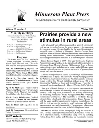 Minnesota Plant Press
                                         The Minnesota Native Plant Society Newsletter


Volume 22 Number 2                                                                                     Winter 2003
      Monthly meetings
  Minnesota Valley National Wildlife Refuge
      Visitor Center, 3815 East 80th St.
                                              Prairies provide a new
       Bloomington, MN 55425-1600
                952-854-5900                  stimulus in rural areas
 6:30 p.m. — Building east door opens           After a hundred years of being destroyed or ignored, Minnesota’s
 6:30 p.m. — Refreshments,
             information, Room A              prairies are becoming known for a new reason — for economic
 7 – 9 p.m — Program, society business        development. A new 32-page booklet by the state Department of
 7:30 p.m. — Building door is locked          Natural Resources, A Guide to Minnesota’s Prairie Passage Route
 9:30 p.m. — Building closes                  and Sites, is one of the tools being used to increase awareness of these
                                              areas by tourists and businesses. Its excellent photos and maps show
               Programs                       the diverse plants and other attractions in 39 important prairie remnants.
  The MNPS meets the first Thursday in
October, November, December, February,     Prairie Passage began in 1993. That year the Federal Highway
March, April, May and June. Check the Administration gave funding to the departments of transportation in
Web page for more program information. Minnesota, Iowa, Missouri, Kansas, Oklahoma and Texas to form a
                                         partnership to protect and plant native grasses and wildflowers along
Feb. 6: “Harvesting impacts on roadside rights-of-way and to promote awareness of prairie-related
understory plant composition in aspen natural and cultural resources.
forests,” by Alaina Berger; Plant of the
month: Cardinal flower, by Steve Eggers.   A Prairie Passage route was created to pass through prairie remnants
                                         from Minnesota to Texas. In Minnesota, Prairie Passage goes from
March 6: “Invasive species in the Wallace C. Dayton Conservation and Wildlife Area in the northwest
Minnesota,” Plant of the month: Poison corner, south to Blue Mounds State Park, and east along I-90 to the
sumac, both by Peter Djuik; Board Shooting Star Wildflower Route and Scenic Byway. From there it
member election.                         turns south into Iowa and generally follows I-35 to the Gulf of Mexico.
April 3: McKnight Foundation’s             “One goal of Prairie Passage is to development awareness of our
“Empracing Open Space” program, by prairie heritage. It can be a community builder — ecologically and
Whitney Clark; Plant of the month: socially,” said Kathy Bolin, who has had the primary responsibility
Dwarf bilberry, by Robert Dana.          for developing Minnesota’s Prairie Passage for MnDOT. “We hope
May 1: “Native Rain Gardens,” by Fred communities will respond.” She would like to see Prairie Passage
Rozumalski; Plant of the Month: integrated into schools and other organizations. Prairie Passage fits
Bloodroot, by Shirley Mah Kooyman.       with the recent trend for vacationers to visit areas close to home, she
                                         said. As prairies grow in popularity, small businesses will start to
June 5: Plant sale; speaker to be sponsor prairie tours and other activities. There are many other prairie
announced.                               remnants near the route that could be included in planned tours.
April 26: Symposium, Plymouth Creek        MnDOT has installed Prairie Passage signs along the roads and at
Center, Plymouth                         sites. The next step is up to the communities, Kathy said. “There is a
                                         lot of interest in prairies. Communities along Hwy. 32, including
MNPS Web site                            Fertile, Gary, Twin Valley, and Hitterdal, are planning to promote
http://www.stolaf.edu/depts/biology/mnps
e-mail: MNPS@HotPOP.com                                                                         Continued on page 5
 