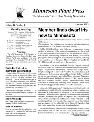 Minnesota Plant Press
                                          The Minnesota Native Plant Society Newsletter


Volume 22 Number 4                                                                                   Summer 2003

       Monthly meetings
  Minnesota Valley National Wildlife Refuge
                                               Member finds dwarf iris
      Visitor Center, 3815 East 80th St.
       Bloomington, MN 55425-1600
                952-854-5900
                                               new to Minnesota
  6:30 p.m. — Building east door opens
                                               by Ron Huber, MNPS member and museum associate, Science Museum
  6:30 p.m. — Refreshments,                    of Minnesota.
              information, Room A              [Figures 1 and 2 are included as an insert in the mailed copies of this
  7 – 9 p.m — Program, society business
  7:30 p.m. — Building door is locked          newsletter and as PDF files with the e-mail edition.]
  9:30 p.m. — Building closes                    On May 30, 2002, while my wife, Cathy, and I were exploring various
               Programs                        portions of Minnesota Hill in northern Roseau County, we discovered
  The MNPS meets the first Thursday in         a small patch of a beautiful little dwarf iris that we could not identify.
October, November, December, February,         Betsy Betros, our traveling companion from Kansas, took several
March, April, May and June. The next           photographs of the overall patch, plus some individual plants, including
meeting will be Thursday, Oct. 2. Check        a few nice close-ups of the sepals. Most of the plants appeared to be
the Web site for more information on           10 – 12 inches tall, just barely above the grasstops.
programs.
                                                  Robert Dana of the Minnesota DNR Heritage Program examined
Dues for individual                            the 35 mm slides and identified the iris as the Eurasian Iris pumila.
                                               Figure 1 is a group shot, while Figure 2 is a close-up of a single flower.
members are changed                            Note the small patch of erect white “beard” in the center of each sepal
  At their June 22 meeting, MNPS board         in Figure 2, a distinguishing feature of this species. Robert said that
members voted to raise individual dues         the iris has been previously reported in Maine, Michigan, Wisconsin,
from $12 to $15. No other categories were
                                               Illinois and Missouri. In Michigan, Voss (1972:431) records it from
changed. Family memberships (two or
more related persons at the same address)      two lower peninsula counties, noting, “apparently escapes from
remain $15. Dues for full-time students        cultivation or perhaps only persisting where dumped.” The Roseau
and seniors (62 or over or retired) are $8;    County record appears to be the first known for Minnesota.
institutions, $20; donors, $25.                  Minnesota Hill is a deep sandy ridge that runs northeast-southwest
  The membership year starts Oct. 1. A         and is located roughly 10 miles north and four miles west of the city
member registration form is on page 7 of       of Roseau. It is also about four miles east of the little community of
this issue.                                    Pinecreek. Minnesota Hill is apparently a three-mile-long remnant of
                                               one of the beach lines from glacial Lake Agassiz. It is a very interesting
MNPS Web site                                  area, with an amazing floral and faunal diversity. We seem to find
http://www.stolaf.edu/depts/biology/mnps       something different on every visit. The Iris pumila was in the southeast
e-mail: MNPS@HotPOP.com                        quarter, Section 30, Township 164 North, Range 40 West, less than
                                               half a mile south of the International Boundary obelisk.
MNPS Listserve
S end a message that includes the word           The area immediately south of this boundary marker is being slowly
“subscribe” or “unsubscribe” and your name     excavated for sand, and what was once a level, sandy, conifer-studded
in the body of the message to:                 barren in the 1970s is now, unfortunately, a very large pit some 15 –
mn-natpl-request@stolaf.edu                                                                    Continued on page 3
 
