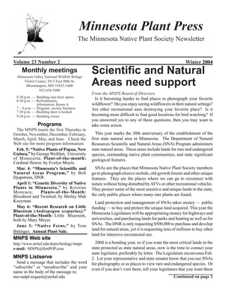 Minnesota Plant Press
                                         The Minnesota Native Plant Society Newsletter


Volume 23 Number 2                                                                                     Winter 2004
    Monthly meetings
  Minnesota Valley National Wildlife Refuge
                                              Scientific and Natural
      Visitor Center, 3815 East 80th St.
       Bloomington, MN 55425-1600             Areas need support
                952-854-5900
                                              From the MNPS Board of Directors
 6:30 p.m. — Building east door opens           Is it becoming harder to find places to photograph your favorite
 6:30 p.m. — Refreshments,
             information, Room A              wildflower? Do you enjoy seeing wildflowers in their natural settings?
 7 – 9 p.m — Program, society business        Are other recreational uses destroying your favorite place? Is it
 7:30 p.m. — Building door is locked
 9:30 p.m. — Building closes                  becoming more difficult to find good locations for bird watching? If
                                              you answered yes to any of these questions, then you may want to
              Programs                        take some action.
  The MNPS meets the first Thursday in
October, November, December, February,          This year marks the 30th anniversary of the establishment of the
March, April, May, and June. Check the        first state natural area in Minnesota. The Department of Natural
Web site for more program information.        Resources Scientific and Natural Areas (SNA) Program administers
  Feb. 5: “Native Plants of Papua, New        state natural areas. These areas include lands for rare and endangered
Guinea,” by George Weiblen, University        species, outstanding native plant communities, and state significant
of Minnesota; Plant-of-the-month:             geological features.
Cardinal flower, by Evelyn Moyle.
  Mar. 4: “Minnesota’s Scientific and           SNAs are the places that Minnesota Native Plant Society members
Natural Areas Program,” by Bob                go to photograph elusive orchids, old-growth forests and other unique
Djupstrum, DNR.                               features. They are the places where we can go to reconnect with
  April 1: “Genetic Diversity of Native       nature without being disturbed by ATVs or other recreational vehicles.
Plants in Minnesota,” by Kristine             They protect some of the most sensitive and unique lands in the state,
Moncaca;       Plants-of-the-Month:
Bloodroot and Twinleaf, by Shirley Mah        the only public places where many rare plants are found.
Kooyman.                                        Land protection and management of SNAs takes money — public
  May 6: “Recent Research on Little           funding — to buy and protect the unique land acquired. This year the
Bluestem (Andropogon scoparius);”             Minnesota Legislature will be appropriating money for highways and
Plant-of-the-Month: Little Bluestem,
both by Mary Meyer.                           universities, and purchasing lands for parks and hunting as well as for
  June 3: “Native Ferns,” by Tom              SNAs. The DNR is only requesting $500,000 to purchase and develop
                                              land for natural areas, yet it is requesting tens of millions to buy other
Bittinger; Annual Plant Sale.
                                              land for intensive recreational use.
MNPS Web site
http://www.stolaf.edu/depts/biology/mnps        2004 is a bonding year, so if you want the most critical lands in the
e-mail: MNPS@HotPOP.com                       state protected as state natural areas, now is the time to contact your
                                              state legislator, preferably by letter. The Legislature reconvenes Feb.
MNPS Listserve                                2. Let your representative and state senator know that you use SNAs
  Send a message that includes the word       for photography or as places to view rare and endangered species. Or
“subscribe” or “unsubscribe” and your         even if you don’t visit them, tell your legislators that you want these
name in the body of the message to:
mn-natpl-request@stolaf.edu                                                                     Continued on page 3
 