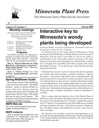 Minnesota Plant Press
                                         The Minnesota Native Plant Society Newsletter


Volume 23 Number 3                                                                                     Spring 2004
    Monthly meetings
  Minnesota Valley National Wildlife Refuge   Interactive key to
      Visitor Center, 3815 East 80th St.
       Bloomington, MN 55425-1600
                952-854-5900                  Minnesota’s woody
 6:30 p.m. — Building east door opens
 6:30 p.m. — Refreshments,
             information, Room A
                                              plants being developed
 7 – 9 p.m — Program, society business
 7:30 p.m. — Building door is locked          by George Weiblin, University of Minnesota. He announced this new
 9:30 p.m. — Building closes                  key during his talk at the Feb. 5 meeting.
               Programs                         An interactive key to the woody plants of Minnesota is being
  The MNPS meets the first Thursday in        developed at the Bell Museum of Natural History at the University of
October, November, December, February,        Minnesota with the goal of providing an easy-to-use guide to
March, April, May, and June. Check the        identification of all woody plant species occurring in the state.
Web site for more program information.        Interactive keys have many advantages over traditional keys, and this
  May 6: “Recent Research on Little           one is designed to be accessible on the Web to anyone with a basic
Bluestem (Andropogon scoparius);”             knowledge of botany. To use the key, go to http://geo.cbs.umn.edu/
Plant-of-the-Month: Little Bluestem,
both by Mary Meyer.                           treekey/navikey.html
  June 3: “Native Ferns,” by Tom                Traditional keys involve a series of choices that divide organisms
Bittinger; Annual plant sale. (See article    into smaller and smaller groups, eventually leading to a species
on page 5.)                                   description. Each choice leads further down a particular path, and
                                              users become lost if a wrong choice is made at any point. Keys can be
Spring Wildflower Guide
                                              very difficult if the user does not have complete information at hand,
  Do you know where to find wildflowers
                                              or is not skilled in the art. For example, suppose that a key asks whether
in the Twin City metro area? The MNPS
                                              a plant has fleshy fruits or dry fruits, but the plant in question has not
booklet, Guide to Spring Wildflower
                                              yet flowered. Information technology provides a robust alternative in
Areas, Twin Cities Region, gives the
                                              which users query a database according to whatever information is
locations and access rules of 42 parks and
                                              available.
natural areas and lists many of the plants
that may be seen in each location. The       What is unique about the Interactive Key to the Woody Plants of
booklets cost $5 ($4 for members) and are Minnesota is the web interface that allows anyone with a web browser
available at all MNPS meetings.            free access to this identification tool. We hope to expand this resource
MNPS Web site                              from 277 species of woody plants to more than 4,000 species of plants
http://www.stolaf.edu/depts/biology/mnps
                                           and fungi recorded in the state. In the future we hope to enhance the
e-mail: MNPS@HotPOP.com                    key with digital images and information on leaves, twigs, flowers,
                                           fruits, and fungi.
MNPS Listserve
                                          We welcome your comments, corrections and suggestions, as we
  Send a message that includes the word
“subscribe” or “unsubscribe” and your   are still in the development phase of this project. Please send feedback
name in the body of the message to:     to Dr. George Weiblen (gweiblen@umn.edu) or Dr. Anita Cholewa
mn-natpl-request@stolaf.edu             (chole001@tc.umn.edu).
                                                                                                              1
 