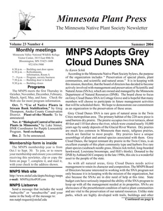 Minnesota Plant Press
                                          The Minnesota Native Plant Society Newsletter


Volume 23 Number 4                                                                                 Summer 2004
     Monthly meetings
  Minnesota Valley National Wildlife Refuge
      Visitor Center, 3815 East 80th St.
                                              MNPS Adopts Grey
       Bloomington, MN 55425-1600
                952-854-5900                  Cloud Dunes SNA
  6:30 p.m. — Building east door opens     by Karen Schik
  6:30 p.m. — Refreshments,
              information, Room A            According to the Minnesota Native Plant Society bylaws, the purpose
  7 – 9 p.m — Program, society business    of the organization includes “ Preservation of special plants, plant
  7:30 p.m. — Building door is locked      communities, and scientific and natural areas.” It is in keeping with
  9:30 p.m. — Building closes              this mission, therefore, that the board of directors has decided to become
               Programs                    actively involved with management and preservation of Scientific and
  The MNPS meets the first Thursday in Natural Areas (SNAs), which are owned and managed by the Minnesota
October, November, December, February, Department of Natural Resources (DNR). The board chose to focus
March, April, May, and June. Check the on Grey Cloud Dunes SNA in Cottage Grove and is hopeful that many
Web site for more program information. members will choose to participate in future management activities
  Oct. 7: “Use of Native Plants in that will be scheduled there. We hope to demonstrate our commitment
Stream Bank Stabilization,” by Greg as an organization to the preservation of these areas.
Thompson, Anoka County Conservation
District. Plant-of-the-Month: To be          Grey Cloud Dunes SNA is rare gem of natural areas in the Twin
announced.                                 Cities metropolitan area. The primary habitat of the 220-acre piece is
                                           sand barrens dry prairie. The prairie occupies two river terraces, about
  Nov. 4: “Biological Control of Invasive
Plants in Minnesota,” by Luke Sinner, 40 feet and 110 feet above the river, which were created nearly 10,000
DNR Coordinator for Purple Loosestrife years ago by sandy deposits of the Glacial River Warren. Dry prairies
Program. Seed exchange.                    are much less common in Minnesota than mesic, tallgrass prairies,
                                           which are familiar to most people. Dry prairies have a unique
  Dec. 2: To be announced.
                                           assemblage of plant and animal species associated with them. Grey
                                           Cloud Dunes, the largest remnant dry prairie in the Twin Cities, is an
Membership form is inside                  excellent example of this plant community type and harbors five rare
  The MNPS membership year is from plant species (seabeach needle grass, Illinois tick trefoil, long-bearded
Oct.1 to Sept. 30. To join, or to renew hawkweed, Louisiana broomrape, and Hill’s thistle). Donated to the
your membership and ensure you continue DNR by Ashland Oil Company in the late 1990s, this site is a wonderful
receiving this newletter, clip or copy the asset to the people of the state.
form on page 7, complete it, and mail it,
with your check to the address shown.        As with all natural areas, Grey Cloud Dunes needs active
                                           management to retain its character and composition. The MNPS Board
MNPS Web site                              of Directors became interested in working with the SNA program not
                                           only because it is in keeping with the mission of the organization, but
http://www.stolaf.edu/depts/biology/mnps also because the SNAs are in dire need of help at this time. State
e-mail: MNPS@HotPOP.com
                                           budget cuts have seriously impaired the ability of the SNA program to
MNPS Listserve                             keep up with all the management needed at its properties. SNAs are
  Send a message that includes the word showcases of the presettlement condition of native plant communities
“subscribe” or “unsubscribe” and your and are vital to the preservation of our natural resources. Unlike state
name in the body of the message to:        parks, which are highly developed with trails, buildings and other
mn-natpl-request@stolaf.edu                                                                    Continued on page 6
 