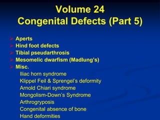 Volume 24
    Congenital Defects (Part 5)
   Aperts
   Hind foot defects
   Tibial pseudarthrosis
   Mesomelic dwarfism (Madlung’s)
   Misc.
      Iliac horn syndrome
      Klippel Feil & Sprengel’s deformity
      Arnold Chiari syndrome
      Mongolism-Down’s Syndrome
      Arthrogryposis
      Congenital absence of bone
      Hand deformities
 