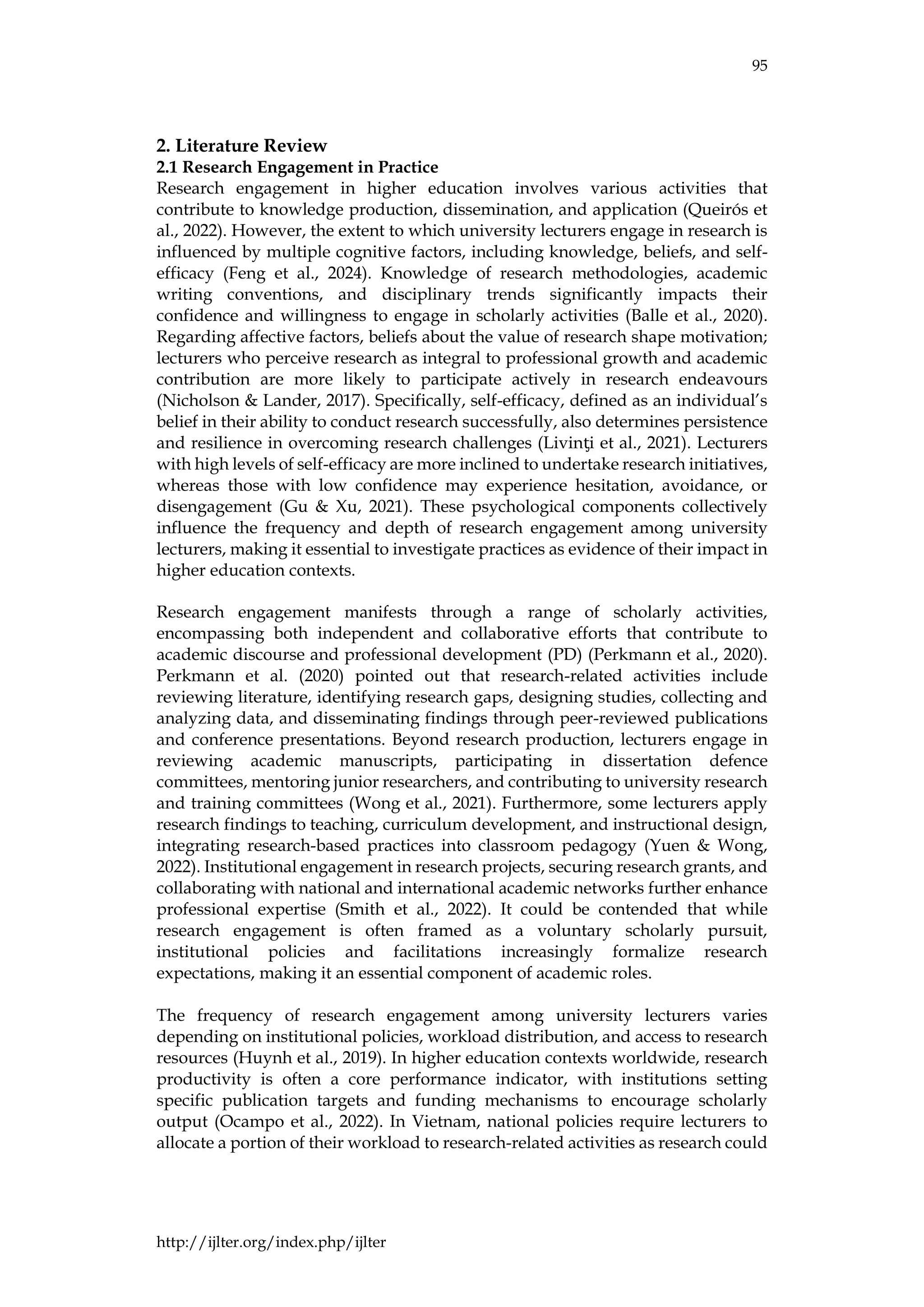 95
http://ijlter.org/index.php/ijlter
2. Literature Review
2.1 Research Engagement in Practice
Research engagement in higher education involves various activities that
contribute to knowledge production, dissemination, and application (Queirós et
al., 2022). However, the extent to which university lecturers engage in research is
influenced by multiple cognitive factors, including knowledge, beliefs, and self-
efficacy (Feng et al., 2024). Knowledge of research methodologies, academic
writing conventions, and disciplinary trends significantly impacts their
confidence and willingness to engage in scholarly activities (Balle et al., 2020).
Regarding affective factors, beliefs about the value of research shape motivation;
lecturers who perceive research as integral to professional growth and academic
contribution are more likely to participate actively in research endeavours
(Nicholson & Lander, 2017). Specifically, self-efficacy, defined as an individual’s
belief in their ability to conduct research successfully, also determines persistence
and resilience in overcoming research challenges (Livinƫi et al., 2021). Lecturers
with high levels of self-efficacy are more inclined to undertake research initiatives,
whereas those with low confidence may experience hesitation, avoidance, or
disengagement (Gu & Xu, 2021). These psychological components collectively
influence the frequency and depth of research engagement among university
lecturers, making it essential to investigate practices as evidence of their impact in
higher education contexts.
Research engagement manifests through a range of scholarly activities,
encompassing both independent and collaborative efforts that contribute to
academic discourse and professional development (PD) (Perkmann et al., 2020).
Perkmann et al. (2020) pointed out that research-related activities include
reviewing literature, identifying research gaps, designing studies, collecting and
analyzing data, and disseminating findings through peer-reviewed publications
and conference presentations. Beyond research production, lecturers engage in
reviewing academic manuscripts, participating in dissertation defence
committees, mentoring junior researchers, and contributing to university research
and training committees (Wong et al., 2021). Furthermore, some lecturers apply
research findings to teaching, curriculum development, and instructional design,
integrating research-based practices into classroom pedagogy (Yuen & Wong,
2022). Institutional engagement in research projects, securing research grants, and
collaborating with national and international academic networks further enhance
professional expertise (Smith et al., 2022). It could be contended that while
research engagement is often framed as a voluntary scholarly pursuit,
institutional policies and facilitations increasingly formalize research
expectations, making it an essential component of academic roles.
The frequency of research engagement among university lecturers varies
depending on institutional policies, workload distribution, and access to research
resources (Huynh et al., 2019). In higher education contexts worldwide, research
productivity is often a core performance indicator, with institutions setting
specific publication targets and funding mechanisms to encourage scholarly
output (Ocampo et al., 2022). In Vietnam, national policies require lecturers to
allocate a portion of their workload to research-related activities as research could
 