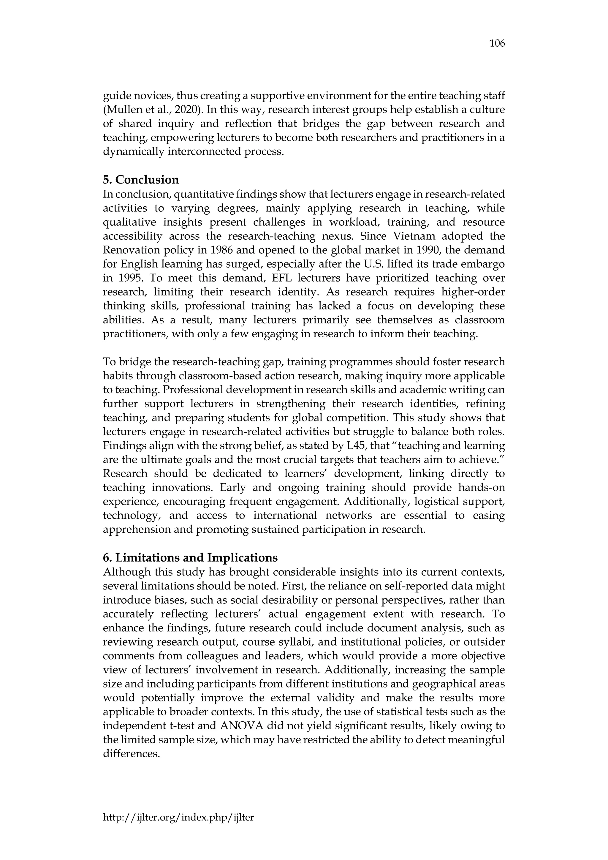 106
http://ijlter.org/index.php/ijlter
guide novices, thus creating a supportive environment for the entire teaching staff
(Mullen et al., 2020). In this way, research interest groups help establish a culture
of shared inquiry and reflection that bridges the gap between research and
teaching, empowering lecturers to become both researchers and practitioners in a
dynamically interconnected process.
5. Conclusion
In conclusion, quantitative findings show that lecturers engage in research-related
activities to varying degrees, mainly applying research in teaching, while
qualitative insights present challenges in workload, training, and resource
accessibility across the research-teaching nexus. Since Vietnam adopted the
Renovation policy in 1986 and opened to the global market in 1990, the demand
for English learning has surged, especially after the U.S. lifted its trade embargo
in 1995. To meet this demand, EFL lecturers have prioritized teaching over
research, limiting their research identity. As research requires higher-order
thinking skills, professional training has lacked a focus on developing these
abilities. As a result, many lecturers primarily see themselves as classroom
practitioners, with only a few engaging in research to inform their teaching.
To bridge the research-teaching gap, training programmes should foster research
habits through classroom-based action research, making inquiry more applicable
to teaching. Professional development in research skills and academic writing can
further support lecturers in strengthening their research identities, refining
teaching, and preparing students for global competition. This study shows that
lecturers engage in research-related activities but struggle to balance both roles.
Findings align with the strong belief, as stated by L45, that “teaching and learning
are the ultimate goals and the most crucial targets that teachers aim to achieve.”
Research should be dedicated to learners’ development, linking directly to
teaching innovations. Early and ongoing training should provide hands-on
experience, encouraging frequent engagement. Additionally, logistical support,
technology, and access to international networks are essential to easing
apprehension and promoting sustained participation in research.
6. Limitations and Implications
Although this study has brought considerable insights into its current contexts,
several limitations should be noted. First, the reliance on self-reported data might
introduce biases, such as social desirability or personal perspectives, rather than
accurately reflecting lecturers’ actual engagement extent with research. To
enhance the findings, future research could include document analysis, such as
reviewing research output, course syllabi, and institutional policies, or outsider
comments from colleagues and leaders, which would provide a more objective
view of lecturers’ involvement in research. Additionally, increasing the sample
size and including participants from different institutions and geographical areas
would potentially improve the external validity and make the results more
applicable to broader contexts. In this study, the use of statistical tests such as the
independent t-test and ANOVA did not yield significant results, likely owing to
the limited sample size, which may have restricted the ability to detect meaningful
differences.
 