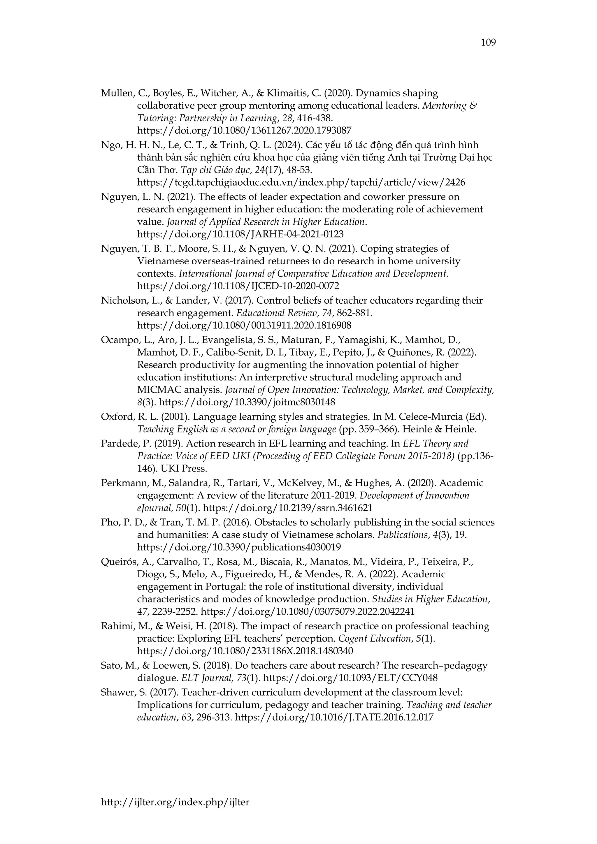 109
http://ijlter.org/index.php/ijlter
Mullen, C., Boyles, E., Witcher, A., & Klimaitis, C. (2020). Dynamics shaping
collaborative peer group mentoring among educational leaders. Mentoring &
Tutoring: Partnership in Learning, 28, 416-438.
https://doi.org/10.1080/13611267.2020.1793087
Ngo, H. H. N., Le, C. T., & Trinh, Q. L. (2024). Các yếu tố tác động đến quá trình hình
thành bản sắc nghiên cứu khoa học của giảng viên tiếng Anh tại Trường Đại học
Cần Thơ. Tạp chí Giáo dục, 24(17), 48-53.
https://tcgd.tapchigiaoduc.edu.vn/index.php/tapchi/article/view/2426
Nguyen, L. N. (2021). The effects of leader expectation and coworker pressure on
research engagement in higher education: the moderating role of achievement
value. Journal of Applied Research in Higher Education.
https://doi.org/10.1108/JARHE-04-2021-0123
Nguyen, T. B. T., Moore, S. H., & Nguyen, V. Q. N. (2021). Coping strategies of
Vietnamese overseas-trained returnees to do research in home university
contexts. International Journal of Comparative Education and Development.
https://doi.org/10.1108/IJCED-10-2020-0072
Nicholson, L., & Lander, V. (2017). Control beliefs of teacher educators regarding their
research engagement. Educational Review, 74, 862-881.
https://doi.org/10.1080/00131911.2020.1816908
Ocampo, L., Aro, J. L., Evangelista, S. S., Maturan, F., Yamagishi, K., Mamhot, D.,
Mamhot, D. F., Calibo-Senit, D. I., Tibay, E., Pepito, J., & Quiñones, R. (2022).
Research productivity for augmenting the innovation potential of higher
education institutions: An interpretive structural modeling approach and
MICMAC analysis. Journal of Open Innovation: Technology, Market, and Complexity,
8(3). https://doi.org/10.3390/joitmc8030148
Oxford, R. L. (2001). Language learning styles and strategies. In M. Celece-Murcia (Ed).
Teaching English as a second or foreign language (pp. 359–366). Heinle & Heinle.
Pardede, P. (2019). Action research in EFL learning and teaching. In EFL Theory and
Practice: Voice of EED UKI (Proceeding of EED Collegiate Forum 2015-2018) (pp.136-
146). UKI Press.
Perkmann, M., Salandra, R., Tartari, V., McKelvey, M., & Hughes, A. (2020). Academic
engagement: A review of the literature 2011-2019. Development of Innovation
eJournal, 50(1). https://doi.org/10.2139/ssrn.3461621
Pho, P. D., & Tran, T. M. P. (2016). Obstacles to scholarly publishing in the social sciences
and humanities: A case study of Vietnamese scholars. Publications, 4(3), 19.
https://doi.org/10.3390/publications4030019
Queirós, A., Carvalho, T., Rosa, M., Biscaia, R., Manatos, M., Videira, P., Teixeira, P.,
Diogo, S., Melo, A., Figueiredo, H., & Mendes, R. A. (2022). Academic
engagement in Portugal: the role of institutional diversity, individual
characteristics and modes of knowledge production. Studies in Higher Education,
47, 2239-2252. https://doi.org/10.1080/03075079.2022.2042241
Rahimi, M., & Weisi, H. (2018). The impact of research practice on professional teaching
practice: Exploring EFL teachers’ perception. Cogent Education, 5(1).
https://doi.org/10.1080/2331186X.2018.1480340
Sato, M., & Loewen, S. (2018). Do teachers care about research? The research–pedagogy
dialogue. ELT Journal, 73(1). https://doi.org/10.1093/ELT/CCY048
Shawer, S. (2017). Teacher-driven curriculum development at the classroom level:
Implications for curriculum, pedagogy and teacher training. Teaching and teacher
education, 63, 296-313. https://doi.org/10.1016/J.TATE.2016.12.017
 