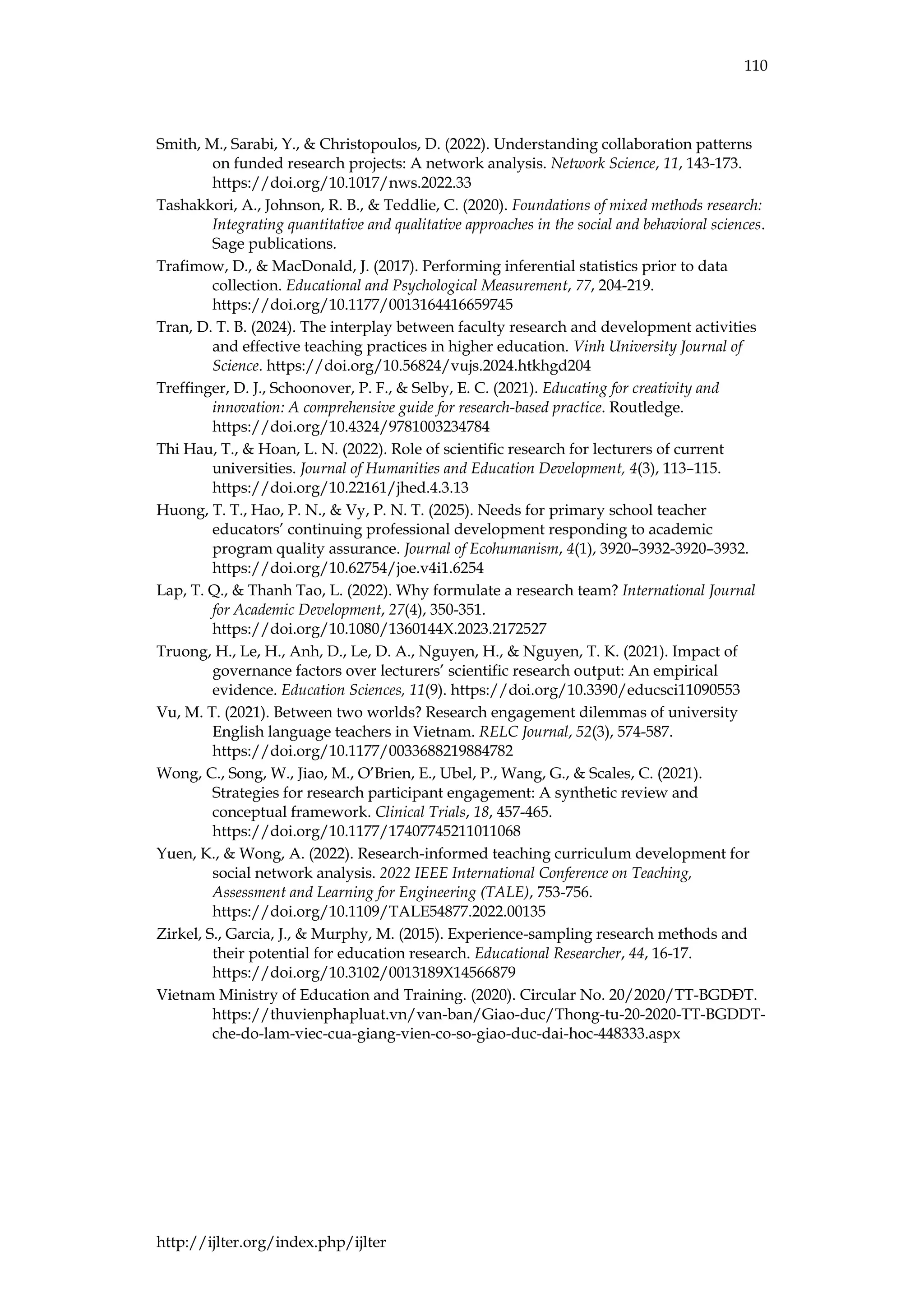 110
http://ijlter.org/index.php/ijlter
Smith, M., Sarabi, Y., & Christopoulos, D. (2022). Understanding collaboration patterns
on funded research projects: A network analysis. Network Science, 11, 143-173.
https://doi.org/10.1017/nws.2022.33
Tashakkori, A., Johnson, R. B., & Teddlie, C. (2020). Foundations of mixed methods research:
Integrating quantitative and qualitative approaches in the social and behavioral sciences.
Sage publications.
Trafimow, D., & MacDonald, J. (2017). Performing inferential statistics prior to data
collection. Educational and Psychological Measurement, 77, 204-219.
https://doi.org/10.1177/0013164416659745
Tran, D. T. B. (2024). The interplay between faculty research and development activities
and effective teaching practices in higher education. Vinh University Journal of
Science. https://doi.org/10.56824/vujs.2024.htkhgd204
Treffinger, D. J., Schoonover, P. F., & Selby, E. C. (2021). Educating for creativity and
innovation: A comprehensive guide for research-based practice. Routledge.
https://doi.org/10.4324/9781003234784
Thi Hau, T., & Hoan, L. N. (2022). Role of scientific research for lecturers of current
universities. Journal of Humanities and Education Development, 4(3), 113–115.
https://doi.org/10.22161/jhed.4.3.13
Huong, T. T., Hao, P. N., & Vy, P. N. T. (2025). Needs for primary school teacher
educators’ continuing professional development responding to academic
program quality assurance. Journal of Ecohumanism, 4(1), 3920–3932-3920–3932.
https://doi.org/10.62754/joe.v4i1.6254
Lap, T. Q., & Thanh Tao, L. (2022). Why formulate a research team? International Journal
for Academic Development, 27(4), 350-351.
https://doi.org/10.1080/1360144X.2023.2172527
Truong, H., Le, H., Anh, D., Le, D. A., Nguyen, H., & Nguyen, T. K. (2021). Impact of
governance factors over lecturers’ scientific research output: An empirical
evidence. Education Sciences, 11(9). https://doi.org/10.3390/educsci11090553
Vu, M. T. (2021). Between two worlds? Research engagement dilemmas of university
English language teachers in Vietnam. RELC Journal, 52(3), 574-587.
https://doi.org/10.1177/0033688219884782
Wong, C., Song, W., Jiao, M., O’Brien, E., Ubel, P., Wang, G., & Scales, C. (2021).
Strategies for research participant engagement: A synthetic review and
conceptual framework. Clinical Trials, 18, 457-465.
https://doi.org/10.1177/17407745211011068
Yuen, K., & Wong, A. (2022). Research-informed teaching curriculum development for
social network analysis. 2022 IEEE International Conference on Teaching,
Assessment and Learning for Engineering (TALE), 753-756.
https://doi.org/10.1109/TALE54877.2022.00135
Zirkel, S., Garcia, J., & Murphy, M. (2015). Experience-sampling research methods and
their potential for education research. Educational Researcher, 44, 16-17.
https://doi.org/10.3102/0013189X14566879
Vietnam Ministry of Education and Training. (2020). Circular No. 20/2020/TT-BGDĐT.
https://thuvienphapluat.vn/van-ban/Giao-duc/Thong-tu-20-2020-TT-BGDDT-
che-do-lam-viec-cua-giang-vien-co-so-giao-duc-dai-hoc-448333.aspx
 
