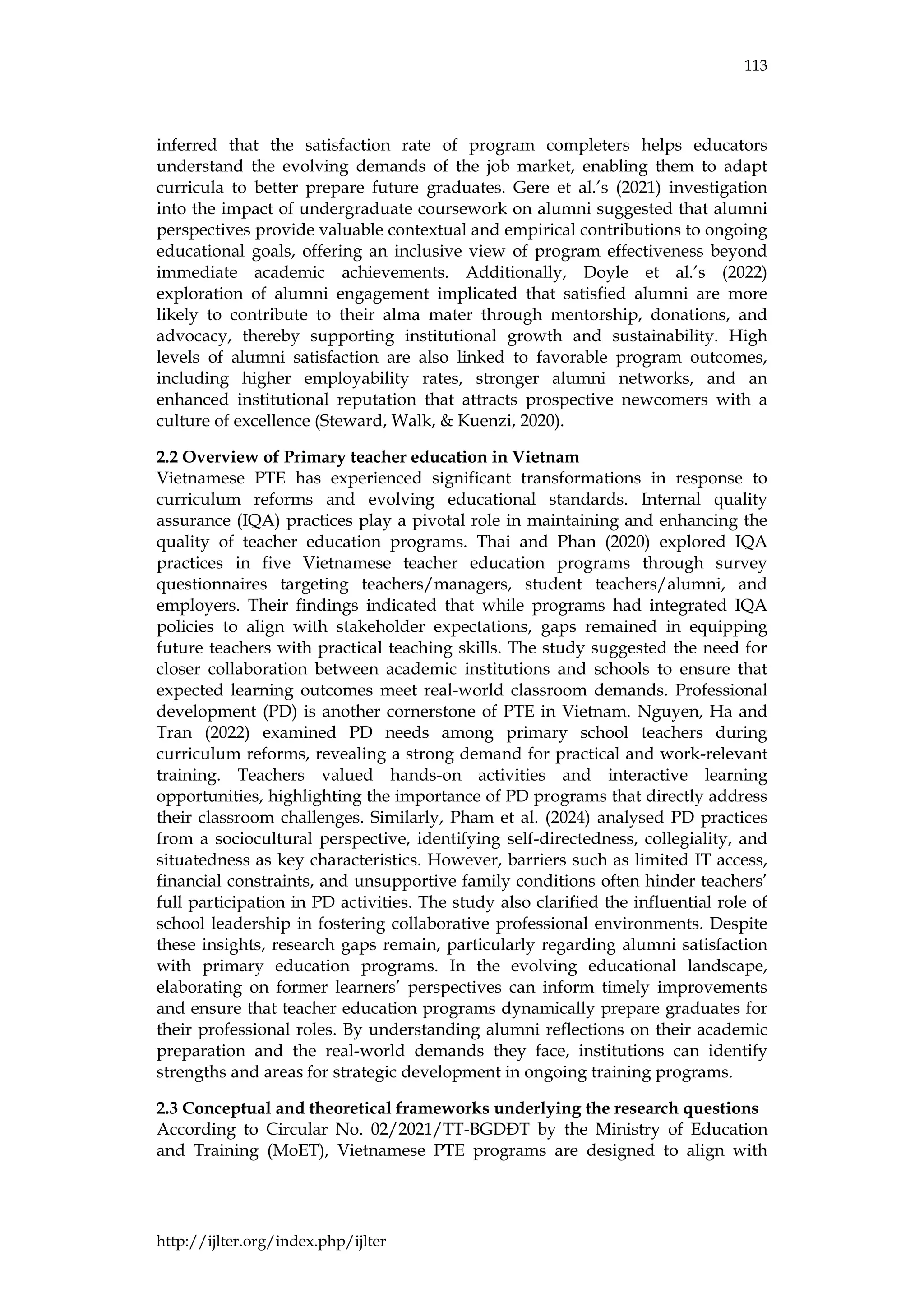 113
http://ijlter.org/index.php/ijlter
inferred that the satisfaction rate of program completers helps educators
understand the evolving demands of the job market, enabling them to adapt
curricula to better prepare future graduates. Gere et al.’s (2021) investigation
into the impact of undergraduate coursework on alumni suggested that alumni
perspectives provide valuable contextual and empirical contributions to ongoing
educational goals, offering an inclusive view of program effectiveness beyond
immediate academic achievements. Additionally, Doyle et al.’s (2022)
exploration of alumni engagement implicated that satisfied alumni are more
likely to contribute to their alma mater through mentorship, donations, and
advocacy, thereby supporting institutional growth and sustainability. High
levels of alumni satisfaction are also linked to favorable program outcomes,
including higher employability rates, stronger alumni networks, and an
enhanced institutional reputation that attracts prospective newcomers with a
culture of excellence (Steward, Walk, & Kuenzi, 2020).
2.2 Overview of Primary teacher education in Vietnam
Vietnamese PTE has experienced significant transformations in response to
curriculum reforms and evolving educational standards. Internal quality
assurance (IQA) practices play a pivotal role in maintaining and enhancing the
quality of teacher education programs. Thai and Phan (2020) explored IQA
practices in five Vietnamese teacher education programs through survey
questionnaires targeting teachers/managers, student teachers/alumni, and
employers. Their findings indicated that while programs had integrated IQA
policies to align with stakeholder expectations, gaps remained in equipping
future teachers with practical teaching skills. The study suggested the need for
closer collaboration between academic institutions and schools to ensure that
expected learning outcomes meet real-world classroom demands. Professional
development (PD) is another cornerstone of PTE in Vietnam. Nguyen, Ha and
Tran (2022) examined PD needs among primary school teachers during
curriculum reforms, revealing a strong demand for practical and work-relevant
training. Teachers valued hands-on activities and interactive learning
opportunities, highlighting the importance of PD programs that directly address
their classroom challenges. Similarly, Pham et al. (2024) analysed PD practices
from a sociocultural perspective, identifying self-directedness, collegiality, and
situatedness as key characteristics. However, barriers such as limited IT access,
financial constraints, and unsupportive family conditions often hinder teachers’
full participation in PD activities. The study also clarified the influential role of
school leadership in fostering collaborative professional environments. Despite
these insights, research gaps remain, particularly regarding alumni satisfaction
with primary education programs. In the evolving educational landscape,
elaborating on former learners’ perspectives can inform timely improvements
and ensure that teacher education programs dynamically prepare graduates for
their professional roles. By understanding alumni reflections on their academic
preparation and the real-world demands they face, institutions can identify
strengths and areas for strategic development in ongoing training programs.
2.3 Conceptual and theoretical frameworks underlying the research questions
According to Circular No. 02/2021/TT-BGDĐT by the Ministry of Education
and Training (MoET), Vietnamese PTE programs are designed to align with
 