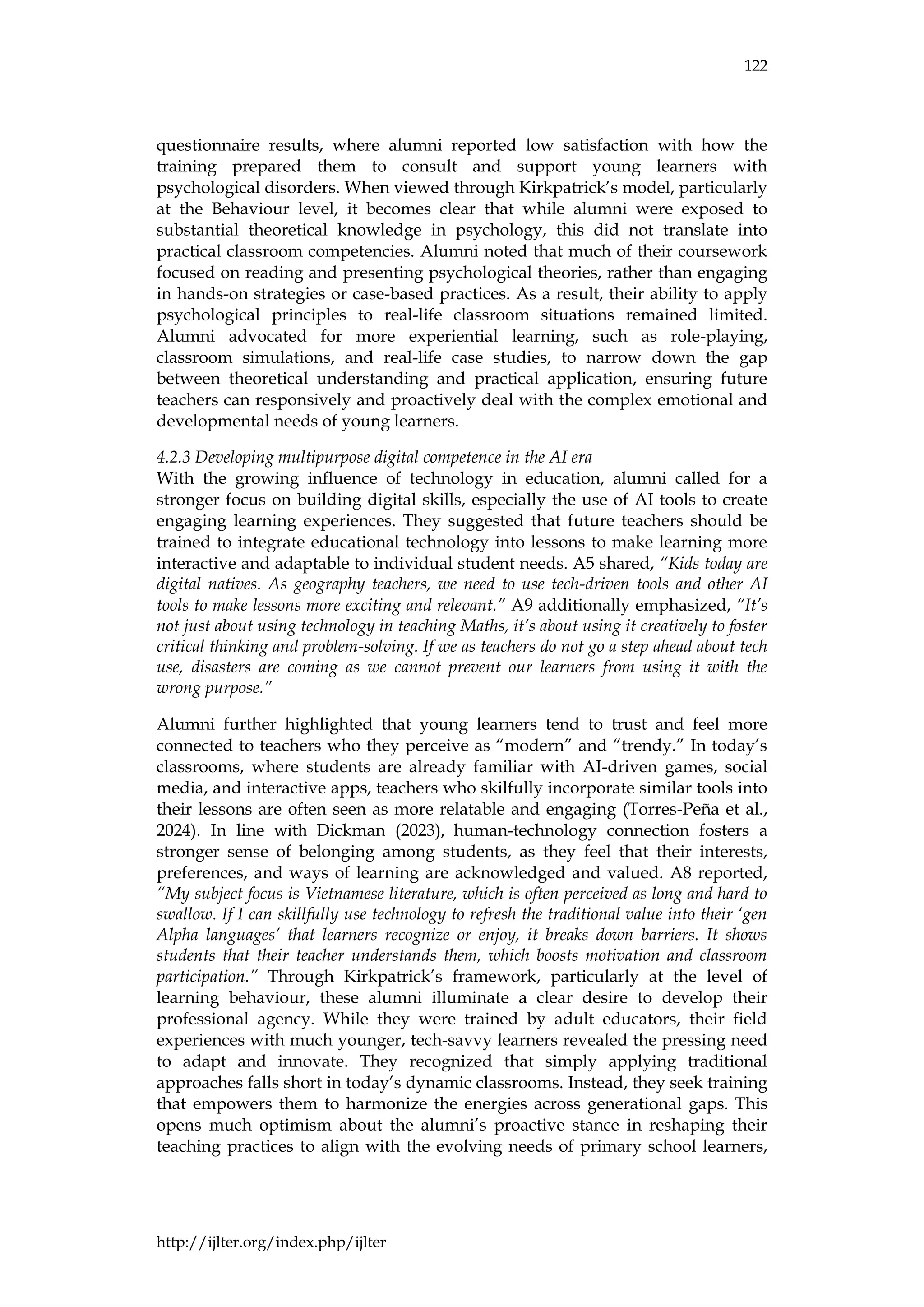 122
http://ijlter.org/index.php/ijlter
questionnaire results, where alumni reported low satisfaction with how the
training prepared them to consult and support young learners with
psychological disorders. When viewed through Kirkpatrick’s model, particularly
at the Behaviour level, it becomes clear that while alumni were exposed to
substantial theoretical knowledge in psychology, this did not translate into
practical classroom competencies. Alumni noted that much of their coursework
focused on reading and presenting psychological theories, rather than engaging
in hands-on strategies or case-based practices. As a result, their ability to apply
psychological principles to real-life classroom situations remained limited.
Alumni advocated for more experiential learning, such as role-playing,
classroom simulations, and real-life case studies, to narrow down the gap
between theoretical understanding and practical application, ensuring future
teachers can responsively and proactively deal with the complex emotional and
developmental needs of young learners.
4.2.3 Developing multipurpose digital competence in the AI era
With the growing influence of technology in education, alumni called for a
stronger focus on building digital skills, especially the use of AI tools to create
engaging learning experiences. They suggested that future teachers should be
trained to integrate educational technology into lessons to make learning more
interactive and adaptable to individual student needs. A5 shared, “Kids today are
digital natives. As geography teachers, we need to use tech-driven tools and other AI
tools to make lessons more exciting and relevant.” A9 additionally emphasized, “It’s
not just about using technology in teaching Maths, it’s about using it creatively to foster
critical thinking and problem-solving. If we as teachers do not go a step ahead about tech
use, disasters are coming as we cannot prevent our learners from using it with the
wrong purpose.”
Alumni further highlighted that young learners tend to trust and feel more
connected to teachers who they perceive as “modern” and “trendy.” In today’s
classrooms, where students are already familiar with AI-driven games, social
media, and interactive apps, teachers who skilfully incorporate similar tools into
their lessons are often seen as more relatable and engaging (Torres-Peña et al.,
2024). In line with Dickman (2023), human-technology connection fosters a
stronger sense of belonging among students, as they feel that their interests,
preferences, and ways of learning are acknowledged and valued. A8 reported,
“My subject focus is Vietnamese literature, which is often perceived as long and hard to
swallow. If I can skillfully use technology to refresh the traditional value into their ‘gen
Alpha languages’ that learners recognize or enjoy, it breaks down barriers. It shows
students that their teacher understands them, which boosts motivation and classroom
participation.” Through Kirkpatrick’s framework, particularly at the level of
learning behaviour, these alumni illuminate a clear desire to develop their
professional agency. While they were trained by adult educators, their field
experiences with much younger, tech-savvy learners revealed the pressing need
to adapt and innovate. They recognized that simply applying traditional
approaches falls short in today’s dynamic classrooms. Instead, they seek training
that empowers them to harmonize the energies across generational gaps. This
opens much optimism about the alumni’s proactive stance in reshaping their
teaching practices to align with the evolving needs of primary school learners,
 