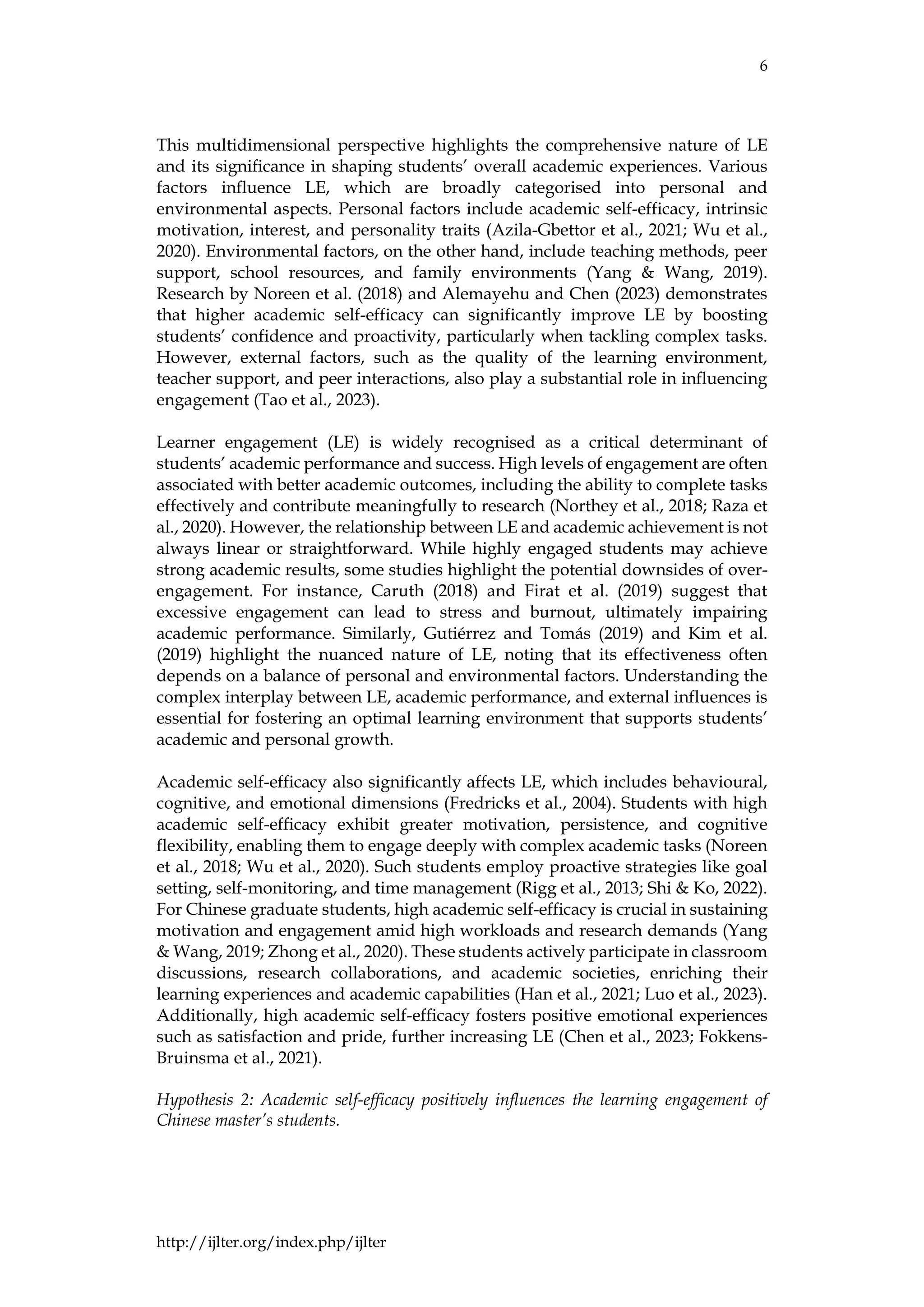 6
http://ijlter.org/index.php/ijlter
This multidimensional perspective highlights the comprehensive nature of LE
and its significance in shaping students’ overall academic experiences. Various
factors influence LE, which are broadly categorised into personal and
environmental aspects. Personal factors include academic self-efficacy, intrinsic
motivation, interest, and personality traits (Azila-Gbettor et al., 2021; Wu et al.,
2020). Environmental factors, on the other hand, include teaching methods, peer
support, school resources, and family environments (Yang & Wang, 2019).
Research by Noreen et al. (2018) and Alemayehu and Chen (2023) demonstrates
that higher academic self-efficacy can significantly improve LE by boosting
students’ confidence and proactivity, particularly when tackling complex tasks.
However, external factors, such as the quality of the learning environment,
teacher support, and peer interactions, also play a substantial role in influencing
engagement (Tao et al., 2023).
Learner engagement (LE) is widely recognised as a critical determinant of
students’ academic performance and success. High levels of engagement are often
associated with better academic outcomes, including the ability to complete tasks
effectively and contribute meaningfully to research (Northey et al., 2018; Raza et
al., 2020). However, the relationship between LE and academic achievement is not
always linear or straightforward. While highly engaged students may achieve
strong academic results, some studies highlight the potential downsides of over-
engagement. For instance, Caruth (2018) and Firat et al. (2019) suggest that
excessive engagement can lead to stress and burnout, ultimately impairing
academic performance. Similarly, Gutiérrez and Tomás (2019) and Kim et al.
(2019) highlight the nuanced nature of LE, noting that its effectiveness often
depends on a balance of personal and environmental factors. Understanding the
complex interplay between LE, academic performance, and external influences is
essential for fostering an optimal learning environment that supports students’
academic and personal growth.
Academic self-efficacy also significantly affects LE, which includes behavioural,
cognitive, and emotional dimensions (Fredricks et al., 2004). Students with high
academic self-efficacy exhibit greater motivation, persistence, and cognitive
flexibility, enabling them to engage deeply with complex academic tasks (Noreen
et al., 2018; Wu et al., 2020). Such students employ proactive strategies like goal
setting, self-monitoring, and time management (Rigg et al., 2013; Shi & Ko, 2022).
For Chinese graduate students, high academic self-efficacy is crucial in sustaining
motivation and engagement amid high workloads and research demands (Yang
& Wang, 2019; Zhong et al., 2020). These students actively participate in classroom
discussions, research collaborations, and academic societies, enriching their
learning experiences and academic capabilities (Han et al., 2021; Luo et al., 2023).
Additionally, high academic self-efficacy fosters positive emotional experiences
such as satisfaction and pride, further increasing LE (Chen et al., 2023; Fokkens-
Bruinsma et al., 2021).
Hypothesis 2: Academic self-efficacy positively influences the learning engagement of
Chinese master’s students.
 