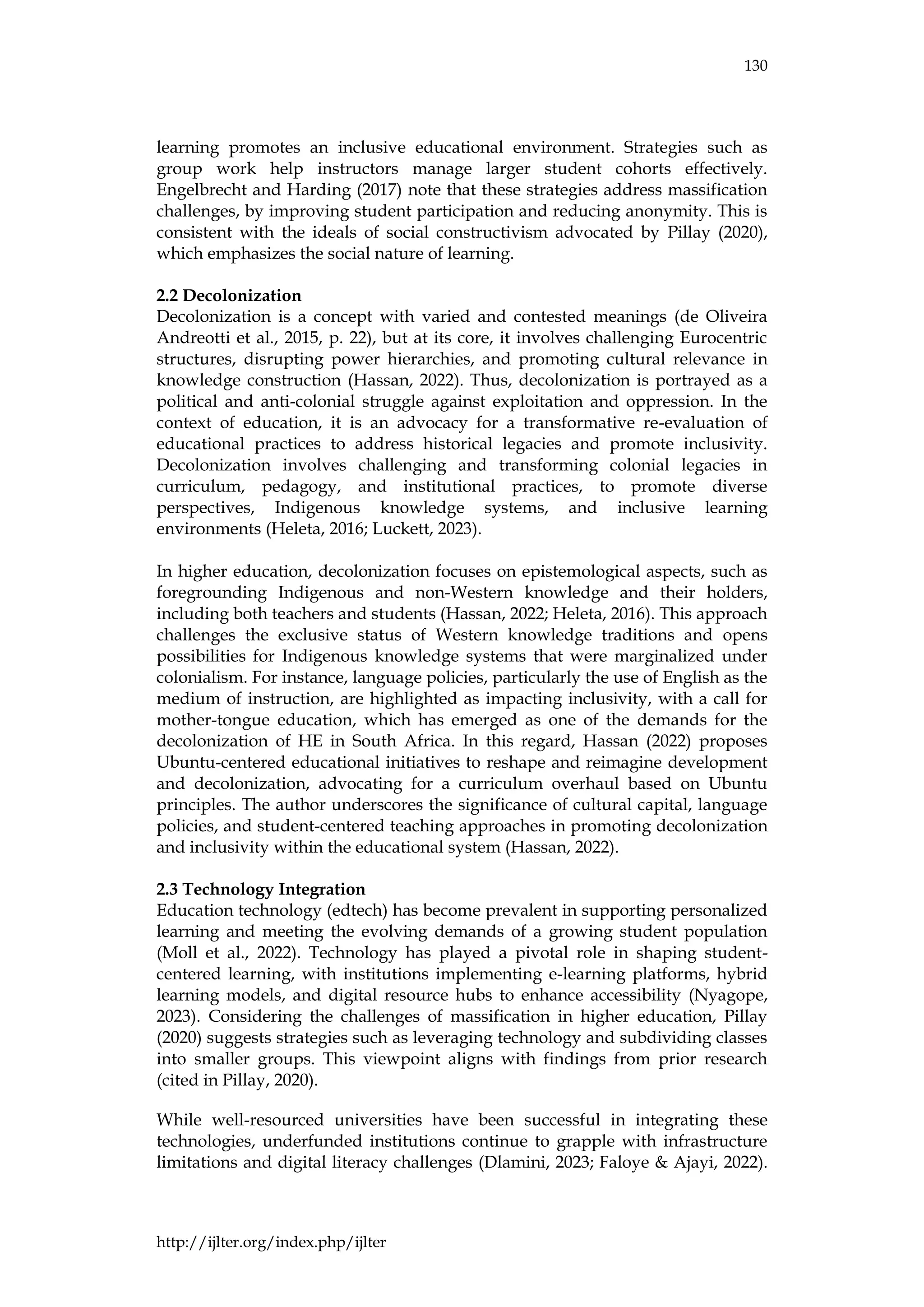 130
http://ijlter.org/index.php/ijlter
learning promotes an inclusive educational environment. Strategies such as
group work help instructors manage larger student cohorts effectively.
Engelbrecht and Harding (2017) note that these strategies address massification
challenges, by improving student participation and reducing anonymity. This is
consistent with the ideals of social constructivism advocated by Pillay (2020),
which emphasizes the social nature of learning.
2.2 Decolonization
Decolonization is a concept with varied and contested meanings (de Oliveira
Andreotti et al., 2015, p. 22), but at its core, it involves challenging Eurocentric
structures, disrupting power hierarchies, and promoting cultural relevance in
knowledge construction (Hassan, 2022). Thus, decolonization is portrayed as a
political and anti-colonial struggle against exploitation and oppression. In the
context of education, it is an advocacy for a transformative re-evaluation of
educational practices to address historical legacies and promote inclusivity.
Decolonization involves challenging and transforming colonial legacies in
curriculum, pedagogy, and institutional practices, to promote diverse
perspectives, Indigenous knowledge systems, and inclusive learning
environments (Heleta, 2016; Luckett, 2023).
In higher education, decolonization focuses on epistemological aspects, such as
foregrounding Indigenous and non-Western knowledge and their holders,
including both teachers and students (Hassan, 2022; Heleta, 2016). This approach
challenges the exclusive status of Western knowledge traditions and opens
possibilities for Indigenous knowledge systems that were marginalized under
colonialism. For instance, language policies, particularly the use of English as the
medium of instruction, are highlighted as impacting inclusivity, with a call for
mother-tongue education, which has emerged as one of the demands for the
decolonization of HE in South Africa. In this regard, Hassan (2022) proposes
Ubuntu-centered educational initiatives to reshape and reimagine development
and decolonization, advocating for a curriculum overhaul based on Ubuntu
principles. The author underscores the significance of cultural capital, language
policies, and student-centered teaching approaches in promoting decolonization
and inclusivity within the educational system (Hassan, 2022).
2.3 Technology Integration
Education technology (edtech) has become prevalent in supporting personalized
learning and meeting the evolving demands of a growing student population
(Moll et al., 2022). Technology has played a pivotal role in shaping student-
centered learning, with institutions implementing e-learning platforms, hybrid
learning models, and digital resource hubs to enhance accessibility (Nyagope,
2023). Considering the challenges of massification in higher education, Pillay
(2020) suggests strategies such as leveraging technology and subdividing classes
into smaller groups. This viewpoint aligns with findings from prior research
(cited in Pillay, 2020).
While well-resourced universities have been successful in integrating these
technologies, underfunded institutions continue to grapple with infrastructure
limitations and digital literacy challenges (Dlamini, 2023; Faloye & Ajayi, 2022).
 