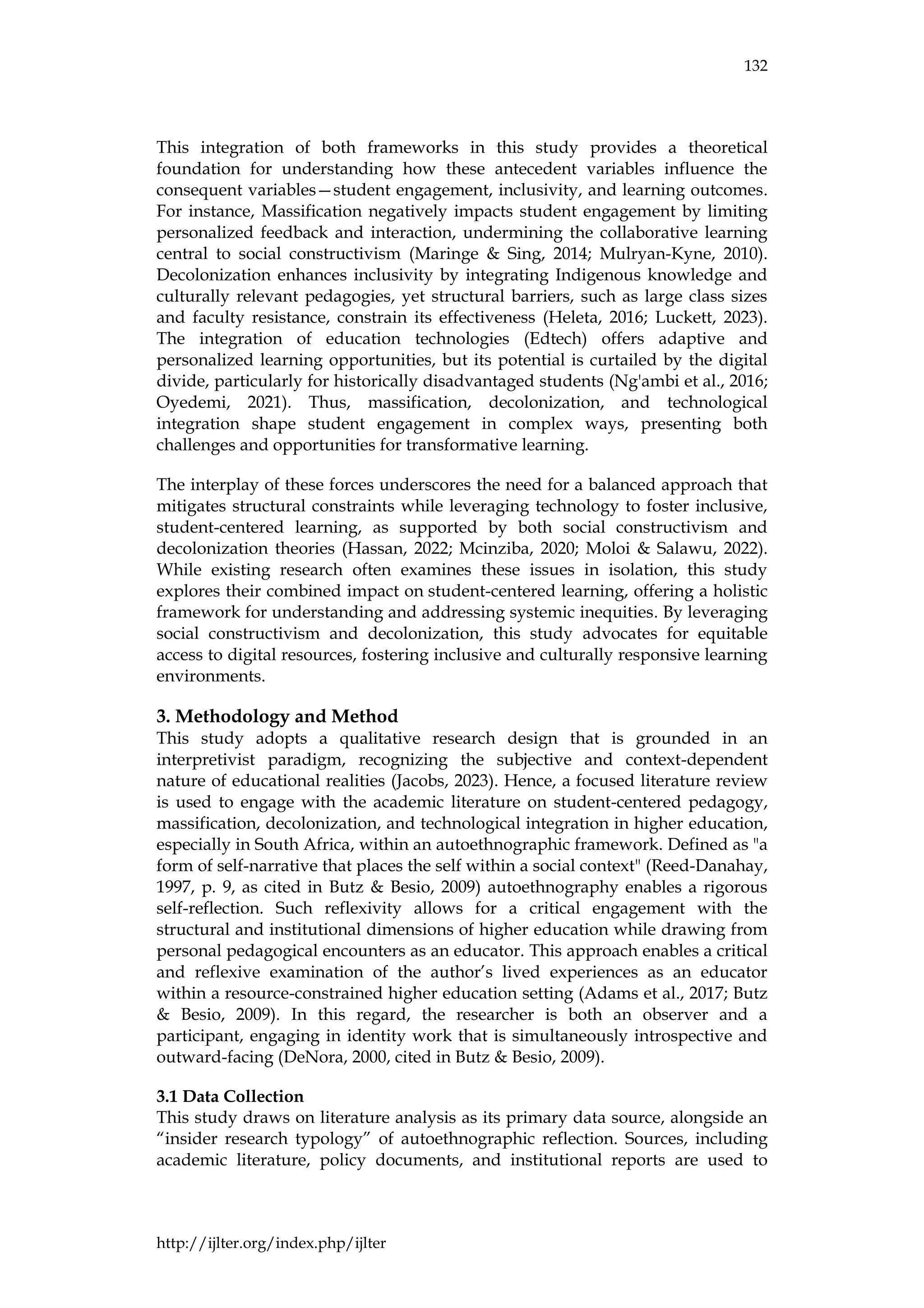 132
http://ijlter.org/index.php/ijlter
This integration of both frameworks in this study provides a theoretical
foundation for understanding how these antecedent variables influence the
consequent variables—student engagement, inclusivity, and learning outcomes.
For instance, Massification negatively impacts student engagement by limiting
personalized feedback and interaction, undermining the collaborative learning
central to social constructivism (Maringe & Sing, 2014; Mulryan-Kyne, 2010).
Decolonization enhances inclusivity by integrating Indigenous knowledge and
culturally relevant pedagogies, yet structural barriers, such as large class sizes
and faculty resistance, constrain its effectiveness (Heleta, 2016; Luckett, 2023).
The integration of education technologies (Edtech) offers adaptive and
personalized learning opportunities, but its potential is curtailed by the digital
divide, particularly for historically disadvantaged students (Ng'ambi et al., 2016;
Oyedemi, 2021). Thus, massification, decolonization, and technological
integration shape student engagement in complex ways, presenting both
challenges and opportunities for transformative learning.
The interplay of these forces underscores the need for a balanced approach that
mitigates structural constraints while leveraging technology to foster inclusive,
student-centered learning, as supported by both social constructivism and
decolonization theories (Hassan, 2022; Mcinziba, 2020; Moloi & Salawu, 2022).
While existing research often examines these issues in isolation, this study
explores their combined impact on student-centered learning, offering a holistic
framework for understanding and addressing systemic inequities. By leveraging
social constructivism and decolonization, this study advocates for equitable
access to digital resources, fostering inclusive and culturally responsive learning
environments.
3. Methodology and Method
This study adopts a qualitative research design that is grounded in an
interpretivist paradigm, recognizing the subjective and context-dependent
nature of educational realities (Jacobs, 2023). Hence, a focused literature review
is used to engage with the academic literature on student-centered pedagogy,
massification, decolonization, and technological integration in higher education,
especially in South Africa, within an autoethnographic framework. Defined as "a
form of self-narrative that places the self within a social context" (Reed-Danahay,
1997, p. 9, as cited in Butz & Besio, 2009) autoethnography enables a rigorous
self-reflection. Such reflexivity allows for a critical engagement with the
structural and institutional dimensions of higher education while drawing from
personal pedagogical encounters as an educator. This approach enables a critical
and reflexive examination of the author’s lived experiences as an educator
within a resource-constrained higher education setting (Adams et al., 2017; Butz
& Besio, 2009). In this regard, the researcher is both an observer and a
participant, engaging in identity work that is simultaneously introspective and
outward-facing (DeNora, 2000, cited in Butz & Besio, 2009).
3.1 Data Collection
This study draws on literature analysis as its primary data source, alongside an
“insider research typology” of autoethnographic reflection. Sources, including
academic literature, policy documents, and institutional reports are used to
 