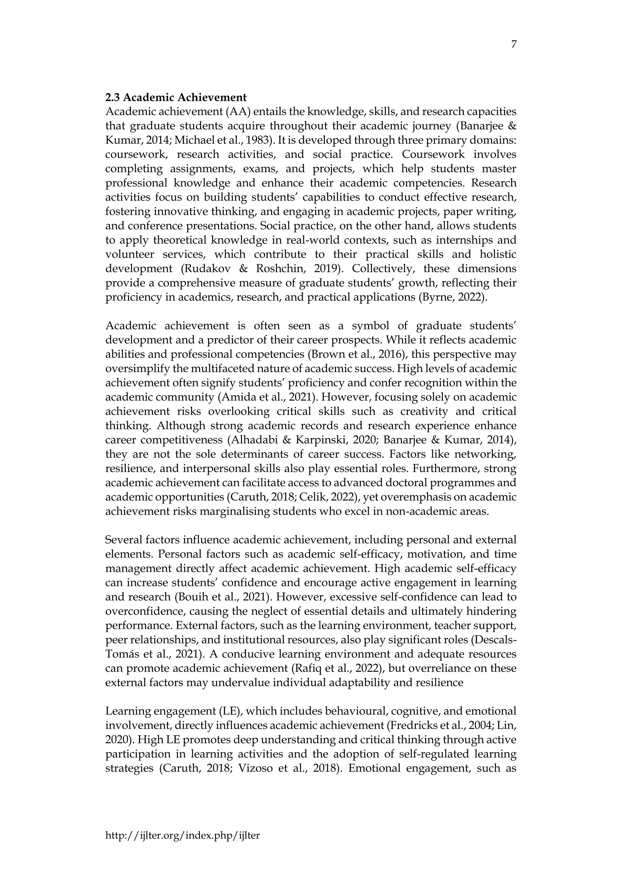 7
http://ijlter.org/index.php/ijlter
2.3 Academic Achievement
Academic achievement (AA) entails the knowledge, skills, and research capacities
that graduate students acquire throughout their academic journey (Banarjee &
Kumar, 2014; Michael et al., 1983). It is developed through three primary domains:
coursework, research activities, and social practice. Coursework involves
completing assignments, exams, and projects, which help students master
professional knowledge and enhance their academic competencies. Research
activities focus on building students’ capabilities to conduct effective research,
fostering innovative thinking, and engaging in academic projects, paper writing,
and conference presentations. Social practice, on the other hand, allows students
to apply theoretical knowledge in real-world contexts, such as internships and
volunteer services, which contribute to their practical skills and holistic
development (Rudakov & Roshchin, 2019). Collectively, these dimensions
provide a comprehensive measure of graduate students’ growth, reflecting their
proficiency in academics, research, and practical applications (Byrne, 2022).
Academic achievement is often seen as a symbol of graduate students’
development and a predictor of their career prospects. While it reflects academic
abilities and professional competencies (Brown et al., 2016), this perspective may
oversimplify the multifaceted nature of academic success. High levels of academic
achievement often signify students’ proficiency and confer recognition within the
academic community (Amida et al., 2021). However, focusing solely on academic
achievement risks overlooking critical skills such as creativity and critical
thinking. Although strong academic records and research experience enhance
career competitiveness (Alhadabi & Karpinski, 2020; Banarjee & Kumar, 2014),
they are not the sole determinants of career success. Factors like networking,
resilience, and interpersonal skills also play essential roles. Furthermore, strong
academic achievement can facilitate access to advanced doctoral programmes and
academic opportunities (Caruth, 2018; Celik, 2022), yet overemphasis on academic
achievement risks marginalising students who excel in non-academic areas.
Several factors influence academic achievement, including personal and external
elements. Personal factors such as academic self-efficacy, motivation, and time
management directly affect academic achievement. High academic self-efficacy
can increase students’ confidence and encourage active engagement in learning
and research (Bouih et al., 2021). However, excessive self-confidence can lead to
overconfidence, causing the neglect of essential details and ultimately hindering
performance. External factors, such as the learning environment, teacher support,
peer relationships, and institutional resources, also play significant roles (Descals-
Tomás et al., 2021). A conducive learning environment and adequate resources
can promote academic achievement (Rafiq et al., 2022), but overreliance on these
external factors may undervalue individual adaptability and resilience
Learning engagement (LE), which includes behavioural, cognitive, and emotional
involvement, directly influences academic achievement (Fredricks et al., 2004; Lin,
2020). High LE promotes deep understanding and critical thinking through active
participation in learning activities and the adoption of self-regulated learning
strategies (Caruth, 2018; Vizoso et al., 2018). Emotional engagement, such as
 