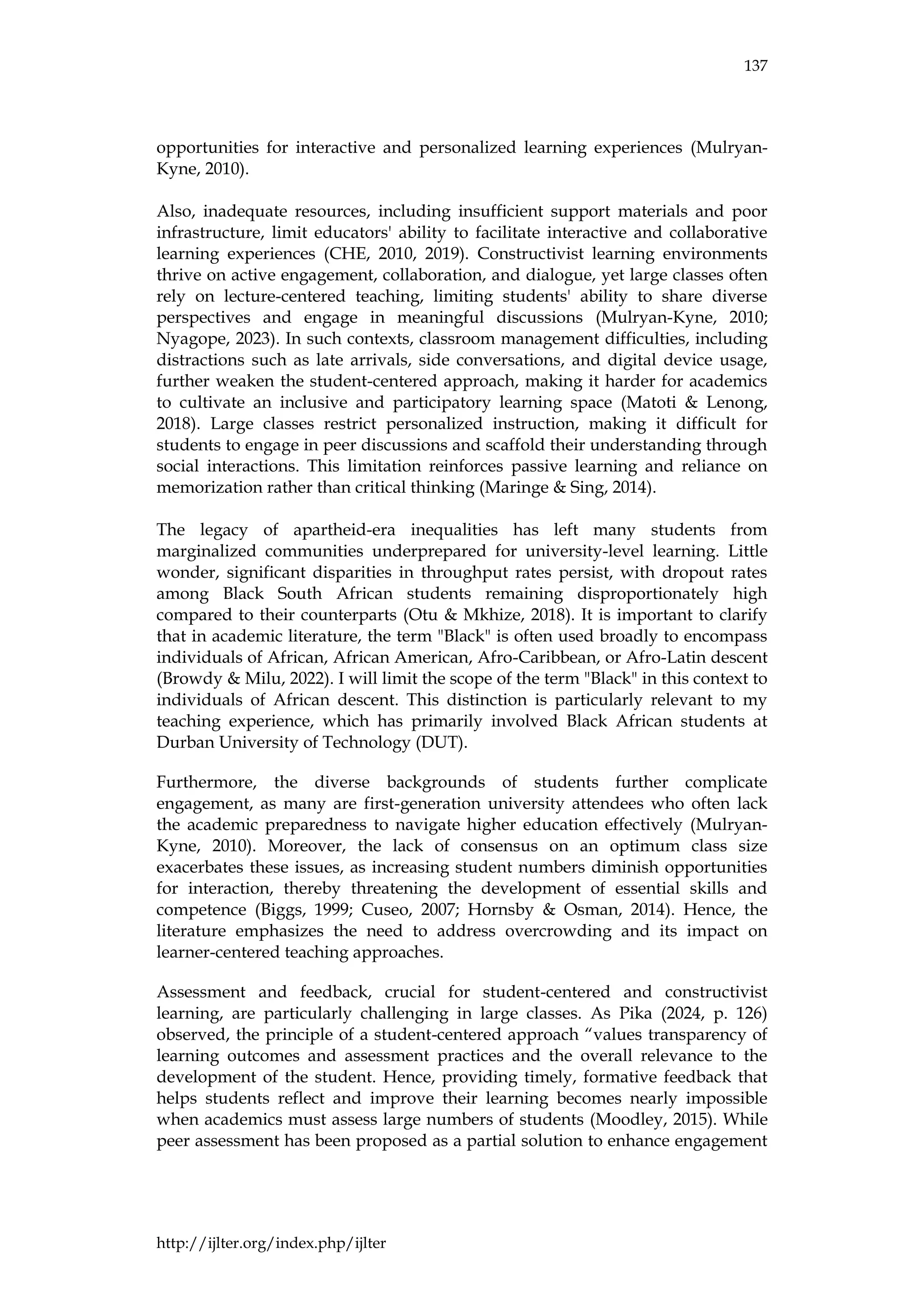 137
http://ijlter.org/index.php/ijlter
opportunities for interactive and personalized learning experiences (Mulryan-
Kyne, 2010).
Also, inadequate resources, including insufficient support materials and poor
infrastructure, limit educators' ability to facilitate interactive and collaborative
learning experiences (CHE, 2010, 2019). Constructivist learning environments
thrive on active engagement, collaboration, and dialogue, yet large classes often
rely on lecture-centered teaching, limiting students' ability to share diverse
perspectives and engage in meaningful discussions (Mulryan-Kyne, 2010;
Nyagope, 2023). In such contexts, classroom management difficulties, including
distractions such as late arrivals, side conversations, and digital device usage,
further weaken the student-centered approach, making it harder for academics
to cultivate an inclusive and participatory learning space (Matoti & Lenong,
2018). Large classes restrict personalized instruction, making it difficult for
students to engage in peer discussions and scaffold their understanding through
social interactions. This limitation reinforces passive learning and reliance on
memorization rather than critical thinking (Maringe & Sing, 2014).
The legacy of apartheid-era inequalities has left many students from
marginalized communities underprepared for university-level learning. Little
wonder, significant disparities in throughput rates persist, with dropout rates
among Black South African students remaining disproportionately high
compared to their counterparts (Otu & Mkhize, 2018). It is important to clarify
that in academic literature, the term "Black" is often used broadly to encompass
individuals of African, African American, Afro-Caribbean, or Afro-Latin descent
(Browdy & Milu, 2022). I will limit the scope of the term "Black" in this context to
individuals of African descent. This distinction is particularly relevant to my
teaching experience, which has primarily involved Black African students at
Durban University of Technology (DUT).
Furthermore, the diverse backgrounds of students further complicate
engagement, as many are first-generation university attendees who often lack
the academic preparedness to navigate higher education effectively (Mulryan-
Kyne, 2010). Moreover, the lack of consensus on an optimum class size
exacerbates these issues, as increasing student numbers diminish opportunities
for interaction, thereby threatening the development of essential skills and
competence (Biggs, 1999; Cuseo, 2007; Hornsby & Osman, 2014). Hence, the
literature emphasizes the need to address overcrowding and its impact on
learner-centered teaching approaches.
Assessment and feedback, crucial for student-centered and constructivist
learning, are particularly challenging in large classes. As Pika (2024, p. 126)
observed, the principle of a student-centered approach “values transparency of
learning outcomes and assessment practices and the overall relevance to the
development of the student. Hence, providing timely, formative feedback that
helps students reflect and improve their learning becomes nearly impossible
when academics must assess large numbers of students (Moodley, 2015). While
peer assessment has been proposed as a partial solution to enhance engagement
 