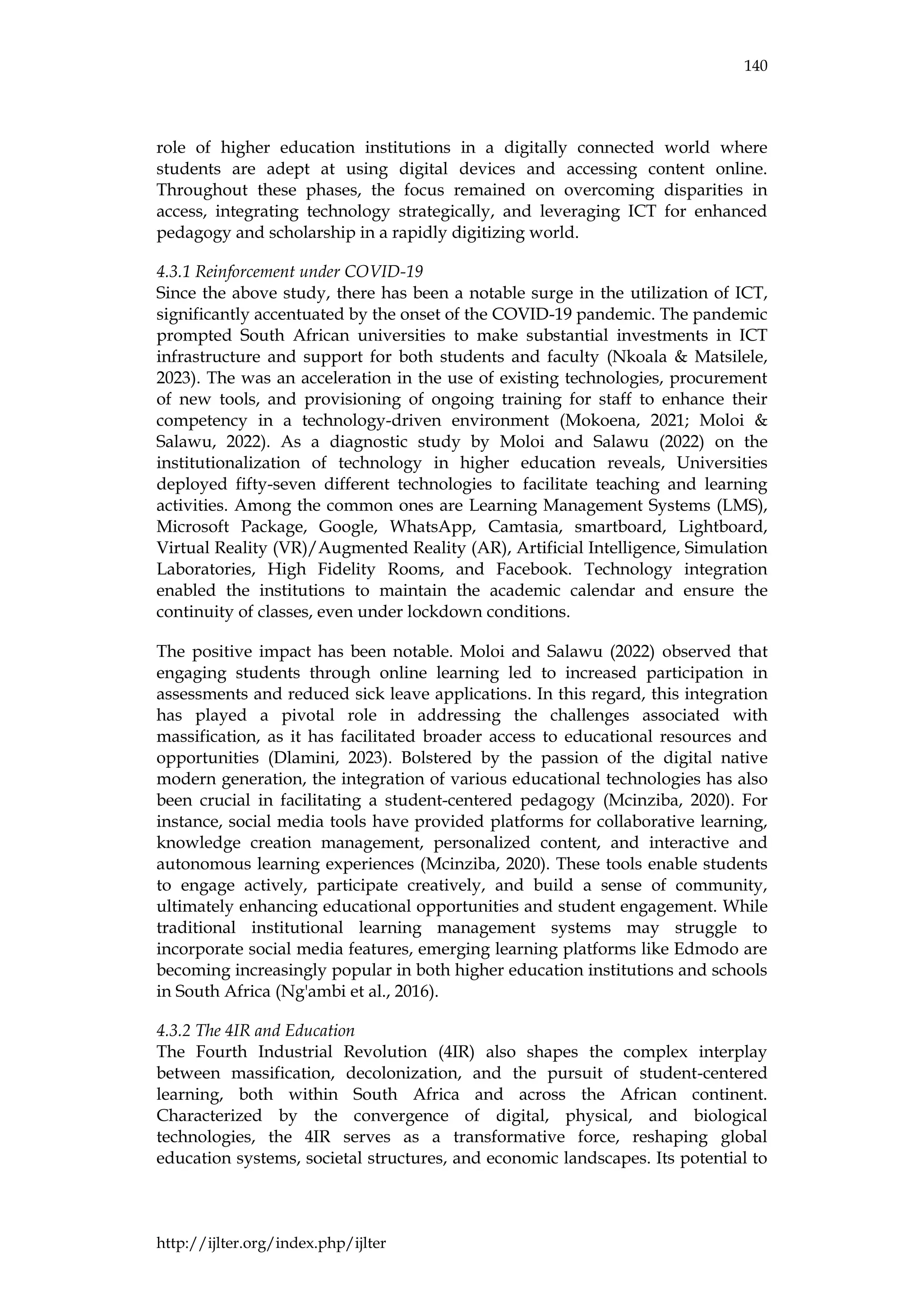 140
http://ijlter.org/index.php/ijlter
role of higher education institutions in a digitally connected world where
students are adept at using digital devices and accessing content online.
Throughout these phases, the focus remained on overcoming disparities in
access, integrating technology strategically, and leveraging ICT for enhanced
pedagogy and scholarship in a rapidly digitizing world.
4.3.1 Reinforcement under COVID-19
Since the above study, there has been a notable surge in the utilization of ICT,
significantly accentuated by the onset of the COVID-19 pandemic. The pandemic
prompted South African universities to make substantial investments in ICT
infrastructure and support for both students and faculty (Nkoala & Matsilele,
2023). The was an acceleration in the use of existing technologies, procurement
of new tools, and provisioning of ongoing training for staff to enhance their
competency in a technology-driven environment (Mokoena, 2021; Moloi &
Salawu, 2022). As a diagnostic study by Moloi and Salawu (2022) on the
institutionalization of technology in higher education reveals, Universities
deployed fifty-seven different technologies to facilitate teaching and learning
activities. Among the common ones are Learning Management Systems (LMS),
Microsoft Package, Google, WhatsApp, Camtasia, smartboard, Lightboard,
Virtual Reality (VR)/Augmented Reality (AR), Artificial Intelligence, Simulation
Laboratories, High Fidelity Rooms, and Facebook. Technology integration
enabled the institutions to maintain the academic calendar and ensure the
continuity of classes, even under lockdown conditions.
The positive impact has been notable. Moloi and Salawu (2022) observed that
engaging students through online learning led to increased participation in
assessments and reduced sick leave applications. In this regard, this integration
has played a pivotal role in addressing the challenges associated with
massification, as it has facilitated broader access to educational resources and
opportunities (Dlamini, 2023). Bolstered by the passion of the digital native
modern generation, the integration of various educational technologies has also
been crucial in facilitating a student-centered pedagogy (Mcinziba, 2020). For
instance, social media tools have provided platforms for collaborative learning,
knowledge creation management, personalized content, and interactive and
autonomous learning experiences (Mcinziba, 2020). These tools enable students
to engage actively, participate creatively, and build a sense of community,
ultimately enhancing educational opportunities and student engagement. While
traditional institutional learning management systems may struggle to
incorporate social media features, emerging learning platforms like Edmodo are
becoming increasingly popular in both higher education institutions and schools
in South Africa (Ng'ambi et al., 2016).
4.3.2 The 4IR and Education
The Fourth Industrial Revolution (4IR) also shapes the complex interplay
between massification, decolonization, and the pursuit of student-centered
learning, both within South Africa and across the African continent.
Characterized by the convergence of digital, physical, and biological
technologies, the 4IR serves as a transformative force, reshaping global
education systems, societal structures, and economic landscapes. Its potential to
 
