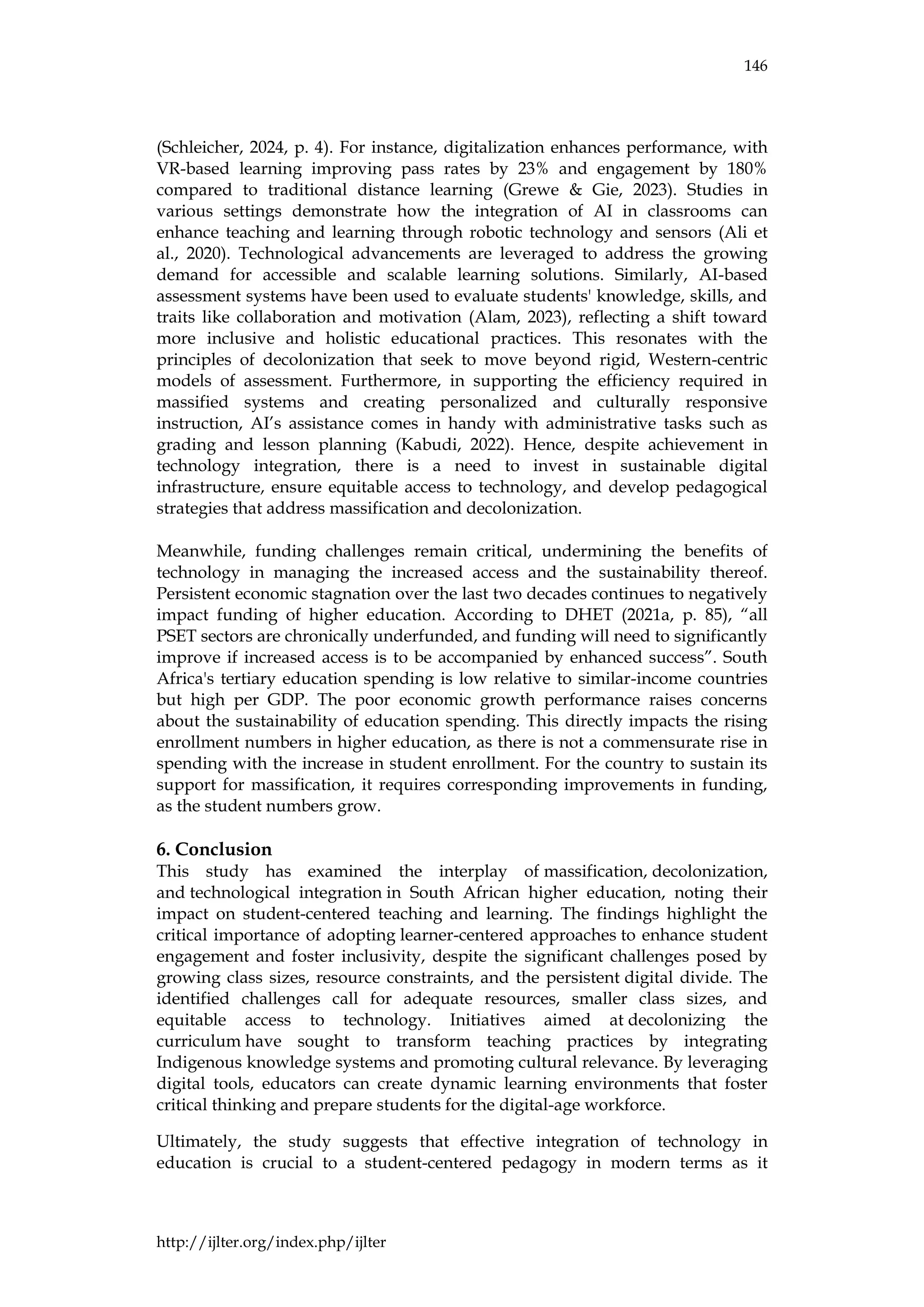 146
http://ijlter.org/index.php/ijlter
(Schleicher, 2024, p. 4). For instance, digitalization enhances performance, with
VR-based learning improving pass rates by 23% and engagement by 180%
compared to traditional distance learning (Grewe & Gie, 2023). Studies in
various settings demonstrate how the integration of AI in classrooms can
enhance teaching and learning through robotic technology and sensors (Ali et
al., 2020). Technological advancements are leveraged to address the growing
demand for accessible and scalable learning solutions. Similarly, AI-based
assessment systems have been used to evaluate students' knowledge, skills, and
traits like collaboration and motivation (Alam, 2023), reflecting a shift toward
more inclusive and holistic educational practices. This resonates with the
principles of decolonization that seek to move beyond rigid, Western-centric
models of assessment. Furthermore, in supporting the efficiency required in
massified systems and creating personalized and culturally responsive
instruction, AI’s assistance comes in handy with administrative tasks such as
grading and lesson planning (Kabudi, 2022). Hence, despite achievement in
technology integration, there is a need to invest in sustainable digital
infrastructure, ensure equitable access to technology, and develop pedagogical
strategies that address massification and decolonization.
Meanwhile, funding challenges remain critical, undermining the benefits of
technology in managing the increased access and the sustainability thereof.
Persistent economic stagnation over the last two decades continues to negatively
impact funding of higher education. According to DHET (2021a, p. 85), “all
PSET sectors are chronically underfunded, and funding will need to significantly
improve if increased access is to be accompanied by enhanced success”. South
Africa's tertiary education spending is low relative to similar-income countries
but high per GDP. The poor economic growth performance raises concerns
about the sustainability of education spending. This directly impacts the rising
enrollment numbers in higher education, as there is not a commensurate rise in
spending with the increase in student enrollment. For the country to sustain its
support for massification, it requires corresponding improvements in funding,
as the student numbers grow.
6. Conclusion
This study has examined the interplay of massification, decolonization,
and technological integration in South African higher education, noting their
impact on student-centered teaching and learning. The findings highlight the
critical importance of adopting learner-centered approaches to enhance student
engagement and foster inclusivity, despite the significant challenges posed by
growing class sizes, resource constraints, and the persistent digital divide. The
identified challenges call for adequate resources, smaller class sizes, and
equitable access to technology. Initiatives aimed at decolonizing the
curriculum have sought to transform teaching practices by integrating
Indigenous knowledge systems and promoting cultural relevance. By leveraging
digital tools, educators can create dynamic learning environments that foster
critical thinking and prepare students for the digital-age workforce.
Ultimately, the study suggests that effective integration of technology in
education is crucial to a student-centered pedagogy in modern terms as it
 